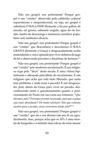 93
Não sou gospel, sou protestante! Porque gos-
pel é um “cristão” absorvido pelo caldeirão cultural
supersticioso e neopentecostal, ou seja, ser gospel é
substituir O SOLA FIDE (Somente a fé) por galhos de
arruda, sal grosso, sabonete ungido, água do rio Jor-
dão, banho de descarrego e inúmeras crendices popu-
lares sem nenhuma eficácia.
Não sou gospel, sou protestante! Porque gospel é
um “cristão” que desconhece e desvaloriza O SOLA
GRATIA (Somente a Graça) e desgraçadamente acaba
remendando o véu e optando por viver debaixo do jugo
da lei e observando preceitos e doutrinas de homens.Liv
Não sou gospel, sou protestante! Porque gospel é
um “cristão” pós-moderno secularizado. É um religio-
so cego pelo “deus” deste século. É uma vítima hip-
notizada e abraçada pela jibóia do secularismo. É um
religioso que acha que está tudo liberado, que nada
tem problema e nada mais é pecado! É um desgraça-
do, pois, abusa da Graça para viver no pecado, des-
conhecendo tanto o questionamento quanto o posi-
cionamento de Paulo em sua carta aos romanos: “Que
diremos, pois? Permaneceremos no pecado, para que a graça
seja mais abundante? De modo nenhum! Nós que estamos
mortos para o pecado, como viveremos ainda nele?”Lv
Não sou gospel, sou protestante! Porque gospel é
um “cristão” que dá o seu dízimo não por fé ou agra-
decimento, mas, porque acha que os 10% é uma moe-
da de barganha e o método mais eficaz de estar imune
 