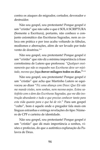 94
contra os ataques do migrador, cortador, devorador e
destruidor.
Não sou gospel, sou protestante! Porque gospel é
um “cristão” que não sabe o que é SOLA SCRIPTURA
(Somente a Escritura), portanto, não conhece o con-
junto axiomático das Escrituras Sagradas, nem as co-
loca em prática e por isso acaba voltando às fábulas,
modismos e aberrações, além de ser levado por todo
vento de doutrina.Lvi
Não sou gospel, sou protestante! Porque gospel é
um “cristão” que não dá a mínima importância à frase
corretíssima de Lutero que professou: “Qualquer ensi-
namento que não se enquadre nas Escrituras deve ser rejei-
tado, mesmo que faça chover milagres todos os dias.”Lvii
Não sou gospel, sou protestante! Porque gospel é
um “cristão” que acha que Martinho Lutero se equi-
vocou ao dizer “Fiz uma aliança com Deus: Que Ele não
me mande visões, nem sonhos, nem mesmo anjos. Estou sa-
tisfeito com o dom das Escrituras Sagradas, que me dão ins-
trução abundante e tudo o que preciso conhecer tanto para
esta vida quanto para o que há de vir.” Para um gospel
“culto”, bom é aquele onde o pregador fala mais em
línguas estranhas e entrega revelações do tipo: Núme-
ro de CPF e carteira de identidade.
Não sou gospel, sou protestante! Porque gospel é
um “cristão” que dá mais importância a sonhos, vi-
sões e profecias, do que a autêntica explanação da Pa-
lavra de Deus.
 