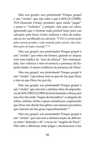 95
Não sou gospel, sou protestante! Porque gospel
é um “cristão” que não sabe o que é SOLUS CHRIS-
TUS (Somente Cristo), portanto, quer ainda “pagar”
o preço e “violentar” a própria vida para ser salvo,
ignorando que o homem nada poderá fazer para sua
salvação, pois Jesus Cristo realizou a obra da reden-
ção ao ser sacrificado no calvário: “E Ele é a propiciação
pelos nossos pecados, e não somente pelos nossos, mas tam-
bém pelos de todo o mundo.”Lviii
Não sou gospel, sou protestante! Porque gospel é
um “cristão” que entra em frenesi, quando se depara
com uma réplica da “arca da aliança”. Em contrapar-
tida, não valoriza e nem reverencia a presença do Es-
pírito Santo: A maior evidência da presença de Deus!
Não sou gospel, sou protestante! Porque gospel é
um “cristão” cuja ênfase está no que ele faz para Deus
e não no que Deus faz por ele.
Não sou gospel, sou protestante! Porque gospel é
um “cristão” que não tem a mínima ideia da importân-
cia do SOLI DEO GLÓRIA(Glória Somente a Deus), por
isso, fica elevando “trapos de imundícia” a categoria de
astros, estrelas, ídolos e quase semideuses, esquecendo
que Deus não divide Sua glória com míseros pecadores
que carecem da Sua graça superabundante.Lix
Não sou gospel, sou protestante! Porque gospel é
um “cristão” que não tem a mínima noção da diferen-
ça entre “defender a fé” e tocar no “ungido de Deus”.
Não sabe a diferença entre julgar e desmascarar à luz
 
