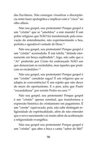 96
das Escrituras. Não consegue visualizar a discrepân-
cia entre fazer apologética e implicar com o “cisco” no
olho alheio.
Não sou gospel, sou protestante! Porque gospel é
um “cristão” que se “amoldou” a este mundo! É um
pobre religioso que NÃO foi transformado pela reno-
vação do entendimento, não experimentando a boa,
perfeita e agradável vontade de Deus.Lx
Não sou gospel, sou protestante! Porque gospel é
um “cristão” acomodado. É um infeliz “deitado eter-
namente em berço esplêndido”, logo, não sabe que o
“Ai” proferido por Cristo foi endereçado NÃO aos
que denunciam os escândalos, mas àqueles que prati-
cam os escândalos.Lxi
Não sou gospel, sou protestante! Porque gospel é
um “cristão” camaleão sagaz! É um religioso que se
adapta às conveniências! É um sujeito que não desce
do muro do oportunismo. E o pior, acha que Paulo
“escandalizou” por resistir Pedro na cara.Lxii
Não sou gospel, sou protestante! Porque gospel
é um “cristão” apenas nominal, que transformou a
expressão histórica do cristianismo em paganismo. É
um “crente” equivocado, pois, não sabe distinguir re-
ligiosidade de espiritualidade, além de não entender
que o novo nascimento vai muito além da aculturação
a religiosidade evangélica.
Não sou gospel sou protestante! Porque gospel é
um “cristão” que abre a boca e canta “sabor de Mel”
 