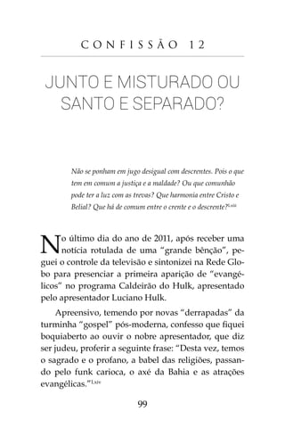 99
C o n f i s s ã o 1 2
Junto e misturado ou
santo e separado?
Não se ponham em jugo desigual com descrentes. Pois o que
tem em comum a justiça e a maldade? Ou que comunhão
pode ter a luz com as trevas? Que harmonia entre Cristo e
Belial? Que há de comum entre o crente e o descrente?Lxiii
No último dia do ano de 2011, após receber uma
notícia rotulada de uma “grande bênção”, pe-
guei o controle da televisão e sintonizei na Rede Glo-
bo para presenciar a primeira aparição de “evangé-
licos” no programa Caldeirão do Hulk, apresentado
pelo apresentador Luciano Hulk.
Apreensivo, temendo por novas “derrapadas” da
turminha “gospel” pós-moderna, confesso que fiquei
boquiaberto ao ouvir o nobre apresentador, que diz
ser judeu, proferir a seguinte frase: “Desta vez, temos
o sagrado e o profano, a babel das religiões, passan-
do pelo funk carioca, o axé da Bahia e as atrações
evangélicas.”Lxiv
 