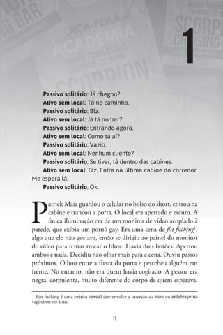 Passivo solitário: Já chegou?
Ativo sem local: Tô no caminho.
Passivo solitário: Blz.
Ativo sem local: Já tá no bar?
Passivo solitário: Entrando agora.
Ativo sem local: Como tá aí?
Passivo solitário: Vazio.
Ativo sem local: Nenhum cliente?
Passivo solitário: Se tiver, tá dentro das cabines.
Ativo sem local: Blz. Entra na última cabine do corredor.
Me espera lá.
Passivo solitário: Ok.
P
atrick Maia guardou o celular no bolso do short, entrou na
cabine e trancou a porta. O local era apertado e escuro. A
única iluminação era de um monitor de vídeo acoplado à
parede, que exibia um pornô gay. Era uma cena de ﬁst fucking1
,
algo que ele não gostava, então se dirigiu ao painel do monitor
de vídeo para tentar trocar o filme. Havia dois botões. Apertou
ambos e nada. Decidiu não olhar mais para a cena. Ouviu passos
próximos. Olhou entre a fresta da porta e percebeu alguém em
frente. No entanto, não era quem havia cogitado. A pessoa era
negra, corpulenta, muito diferente do corpo de quem esperava.
1 Fist fucking é uma prática sexual que envolve a inserção da mão ou antebraço na
vagina ou no ânus.
1
11
 