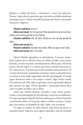 12
Retirou o celular do bolso e selecionou o ícone do aplicativo
Hornet. Após abri-lo, percebeu que não tinha recebido nenhuma
mensagem nova. Teclou no perfil da pessoa que havia conversado
há pouco e digitou:
Passivo solitário: Kd vc?
Ativo sem local: Eu tô aqui já. Mas quando ia te encontrar,
tinha uma bicha gorda aí na frente.
Passivo solitário: Ah, tá. Kkk. Deixa eu ver se ela ainda tá
aqui.
Ativo sem local:Blz.
Passivo solitário: Acabei de olhar. Não tá aqui mais não.
Ativo sem local: Blz. Tô indo.
Quem Patrick aguardava se aproximava. A pessoa corpu-
lenta a quem ele se referira estava na cabine ao lado, com a porta
fechada, e ouviu os passos. Imediatamente, olhou para a fresta da
porta a fim de saber se o cliente que havia entrado interessava a
ele. Assustou-se. A pessoa usava uma sombria máscara branca. O
coração do homem corpulento começou a bater aceleradamente
ao avistar o mascarado segurando uma faca pontiaguda. O medo
agora dominava todo o seu corpo e mente. Algo muito errado
iria acontecer ali. Não sabia o que fazer; estava apavorado demais
para pensar em algo. Ouviu quando o mascarado bateu duas
vezes na porta ao lado e ela se abriu.
Antes que Patrick pudesse entender o que estava aconte-
cendo, a faca pontiaguda foi fincada duas vezes em seu abdômen.
O corpo ensanguentado de Patrick tombou para a frente, batendo
na lateral da cabine. O assassino olhou a última vez para a vítima
que, aos poucos, se despedia da vida. Após, saiu às pressas.
O rapaz na cabine ao lado avistou, pela fresta da porta, o
assassino partir. Esperou mais alguns segundos, saiu do cômodo
 