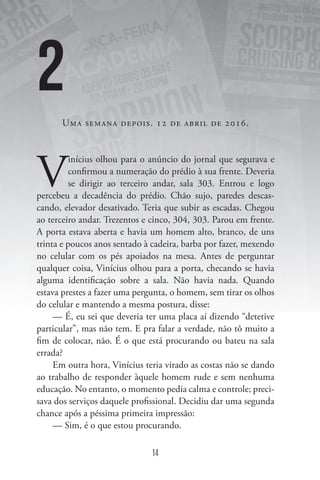 14
UMA SEMANA DEPOIS. 12 DE ABRIL DE 2016.
V
inícius olhou para o anúncio do jornal que segurava e
confirmou a numeração do prédio à sua frente. Deveria
se dirigir ao terceiro andar, sala 303. Entrou e logo
percebeu a decadência do prédio. Chão sujo, paredes descas-
cando, elevador desativado. Teria que subir as escadas. Chegou
ao terceiro andar. Trezentos e cinco, 304, 303. Parou em frente.
A porta estava aberta e havia um homem alto, branco, de uns
trinta e poucos anos sentado à cadeira, barba por fazer, mexendo
no celular com os pés apoiados na mesa. Antes de perguntar
qualquer coisa, Vinícius olhou para a porta, checando se havia
alguma identificação sobre a sala. Não havia nada. Quando
estava prestes a fazer uma pergunta, o homem, sem tirar os olhos
do celular e mantendo a mesma postura, disse:
— É, eu sei que deveria ter uma placa aí dizendo “detetive
particular”, mas não tem. E pra falar a verdade, não tô muito a
fim de colocar, não. É o que está procurando ou bateu na sala
errada?
Em outra hora, Vinícius teria virado as costas não se dando
ao trabalho de responder àquele homem rude e sem nenhuma
educação. No entanto, o momento pedia calma e controle; preci-
sava dos serviços daquele profissional. Decidiu dar uma segunda
chance após a péssima primeira impressão:
— Sim, é o que estou procurando.
2
 