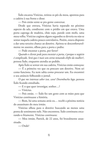 Ítalo encarou Vinícius, retirou os pés da mesa, apontou para
a cadeira à sua frente e disse:
— Pois então sente-se pra gente conversar.
Desde que entrara, Vinícius havia reparado no péssimo
aspecto da sala, condizente com o prédio em que estava. Uma
porta capenga de madeira, chão sujo, parede com mofo, uma
mesa velha. Vinícius cogitou alguns segundos se deveria ou não se
sentar naquela cadeira pouco convidativa. Porém, estava disposto
a dar uma terceira chance ao detetive. Ajeitou-se desconfortavel-
mente no assento, olhou para a porta e pediu:
— Pode encostar a porta, por favor?
Quando o cliente pede para encostar a porta, é porque o negócio
é complicado. Será que é mais um corno tomando chifre da mulher?,
pensou Ítalo, enquanto atendia ao pedido.
Após Ítalo se sentar em sua cadeira, Vinícius então começou:
— É a primeira vez que eu procuro um detetive. Nem sei
como funciona. Eu nem sabia como procurar um. Eu encontrei
o seu anúncio folheando o jornal.
O que me interessa saber isso, cara? Desembucha logo, pensou
Ítalo ficando entediado.
— E o que quer investigar, senhor…?
— Vinícius.
— Pois então. — Ítalo fez um gesto com as mãos para que
Vinícius continuasse a história.
— Bom, há uma semana atrás eu… recebi a péssima notícia
do assassinato do meu irmão.
Vinícius olhou para o detetive buscando ao menos uma
ponta de sentimento nele. Não encontrou. Ítalo continuou enca-
rando-o friamente. Vinícius continuou:
— Meu irmão, Patrick, de 22 anos, foi brutalmente assas-
sinado.
— Onde?
15
 