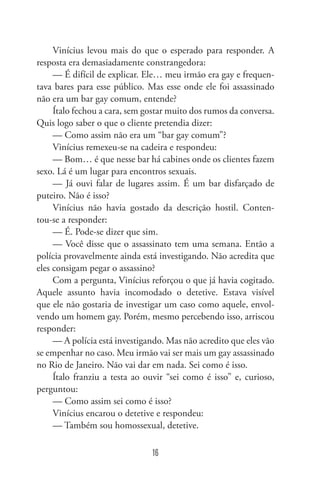 16
Vinícius levou mais do que o esperado para responder. A
resposta era demasiadamente constrangedora:
— É difícil de explicar. Ele… meu irmão era gay e frequen-
tava bares para esse público. Mas esse onde ele foi assassinado
não era um bar gay comum, entende?
Ítalo fechou a cara, sem gostar muito dos rumos da conversa.
Quis logo saber o que o cliente pretendia dizer:
— Como assim não era um “bar gay comum”?
Vinícius remexeu-se na cadeira e respondeu:
— Bom… é que nesse bar há cabines onde os clientes fazem
sexo. Lá é um lugar para encontros sexuais.
— Já ouvi falar de lugares assim. É um bar disfarçado de
puteiro. Não é isso?
Vinícius não havia gostado da descrição hostil. Conten-
tou-se a responder:
— É. Pode-se dizer que sim.
— Você disse que o assassinato tem uma semana. Então a
polícia provavelmente ainda está investigando. Não acredita que
eles consigam pegar o assassino?
Com a pergunta, Vinícius reforçou o que já havia cogitado.
Aquele assunto havia incomodado o detetive. Estava visível
que ele não gostaria de investigar um caso como aquele, envol-
vendo um homem gay. Porém, mesmo percebendo isso, arriscou
responder:
— A polícia está investigando. Mas não acredito que eles vão
se empenhar no caso. Meu irmão vai ser mais um gay assassinado
no Rio de Janeiro. Não vai dar em nada. Sei como é isso.
Ítalo franziu a testa ao ouvir “sei como é isso” e, curioso,
perguntou:
— Como assim sei como é isso?
Vinícius encarou o detetive e respondeu:
— Também sou homossexual, detetive.
 