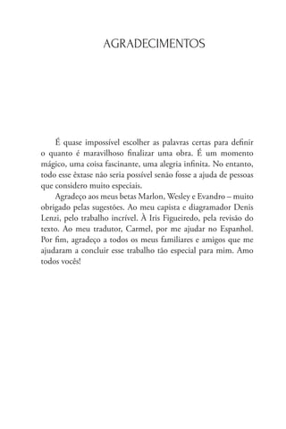 AGRADECIMENTOS
É quase impossível escolher as palavras certas para definir
o quanto é maravilhoso finalizar uma obra. É um momento
mágico, uma coisa fascinante, uma alegria infinita. No entanto,
todo esse êxtase não seria possível senão fosse a ajuda de pessoas
que considero muito especiais.
Agradeço aos meus betas Marlon, Wesley e Evandro – muito
obrigado pelas sugestões. Ao meu capista e diagramador Denis
Lenzi, pelo trabalho incrível. À Iris Figueiredo, pela revisão do
texto. Ao meu tradutor, Carmel, por me ajudar no Espanhol.
Por fim, agradeço a todos os meus familiares e amigos que me
ajudaram a concluir esse trabalho tão especial para mim. Amo
todos vocês!
 