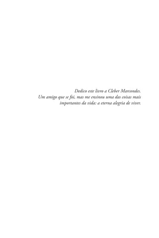 Dedico este livro a Cleber Marcondes.
Um amigo que se foi, mas me ensinou uma das coisas mais
importantes da vida: a eterna alegria de viver.
 