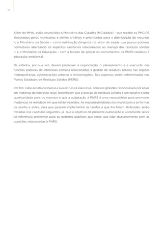 10
Além do MMA, estão envolvidos o Ministério das Cidades (MCidades) – que recebe os PMGIRS
elaborados pelos municípios e define critérios e prioridades para a distribuição de recursos
–; o Ministério da Saúde – como instituição dirigente do setor de saúde que possui poderes
normativos abarcando os aspectos sanitários relacionados ao manejo dos resíduos sólidos
–; e o Ministério da Educação – com a função de aplicar os instrumentos da PNRS relativos à
educação ambiental.
Os estados, por sua vez, devem promover a organização, o planejamento e a execução das
funções públicas de interesses comuns relacionados à gestão de resíduos sólidos nas regiões
metropolitanas, aglomerações urbanas e microrregiões. Tais aspectos serão determinados nos
Planos Estaduais de Resíduos Sólidos (PERS).
Por fim, cabe aos munícipios e a sua estrutura executiva, como os grandes responsáveis por atuar
em matérias de interesse local, reconhecer que a gestão de resíduos sólidos é um desafio e uma
oportunidade para os mesmos e que a adaptação à PNRS é uma necessidade para promover
mudanças na realidade em que estão inseridos. As responsabilidades dos munícipios e as formas
de auxílio a estes, para que possam implementar as tarefas a que lhe foram atribuídas, serão
tratadas nos capítulos seguintes, já que o objetivo da presente publicação é justamente servir
de referência preliminar para os gestores públicos que terão que lidar diuturnamente com as
questões relacionadas à PNRS.
 