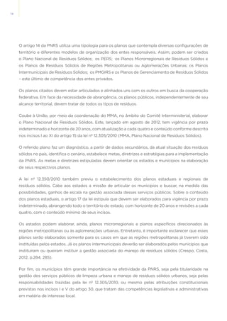 14
O artigo 14 da PNRS utiliza uma tipologia para os planos que contempla diversas configurações de
território e diferentes modelos de organização dos entes responsáveis. Assim, podem ser criados
o Plano Nacional de Resíduos Sólidos;  os PERS;  os Planos Microrregionais de Resíduos Sólidos e
os Planos de Resíduos Sólidos de Regiões Metropolitanas ou Aglomerações Urbanas; os Planos
Intermunicipais de Resíduos Sólidos;  os PMGIRS e os Planos de Gerenciamento de Resíduos Sólidos
– este último de competência dos entes privados.  
Os planos citados devem estar articulados e alinhados uns com os outros em busca da cooperação
federativa. Em face da necessidade de abrangência, os planos públicos, independentemente de seu
alcance territorial, devem tratar de todos os tipos de resíduos.
Coube à União, por meio da coordenação do MMA, no âmbito do Comitê Interministerial, elaborar
o Plano Nacional de Resíduos Sólidos. Este, lançado em agosto de 2012, tem vigência por prazo
indeterminado e horizonte de 20 anos, com atualização a cada quatro e conteúdo conforme descrito
nos incisos I ao XI do artigo 15 da lei nº 12.305/2010 (MMA, Plano Nacional de Resíduos Sólidos).
O referido plano faz um diagnóstico, a partir de dados secundários, da atual situação dos resíduos
sólidos no país, identifica o cenário, estabelece metas, diretrizes e estratégias para a implementação
da PNRS. As metas e diretrizes estipuladas devem orientar os estados e munícipios na elaboração
de seus respectivos planos.
A lei nº 12.350/2010 também previu o estabelecimento dos planos estaduais e regionais de
resíduos sólidos. Cabe aos estados a missão de articular os municípios e buscar, na medida das
possibilidades, ganhos de escala na gestão associada desses serviços públicos. Sobre o conteúdo
dos planos estaduais, o artigo 17 da lei estipula que devem ser elaborados para vigência por prazo
indeterminado, abrangendo todo o território do estado, com horizonte de 20 anos e revisões a cada
quatro, com o conteúdo mínimo de seus incisos.
Os estados podem elaborar, ainda, planos microrregionais e planos específicos direcionados às
regiões metropolitanas ou às aglomerações urbanas. Entretanto, é importante esclarecer que esses
planos serão elaborados somente para os casos em que as regiões metropolitanas já tiverem sido
instituídas pelos estados. Já os planos intermunicipais deverão ser elaborados pelos municípios que
instituíram ou queiram instituir a gestão associada do manejo de resíduos sólidos (Crespo, Costa,
2012, p.284, 285).
Por fim, os municípios têm grande importância na efetividade da PNRS, seja pela titularidade na
gestão dos serviços públicos de limpeza urbana e manejo de resíduos sólidos urbanos, seja pelas
responsabilidades trazidas pela lei nº 12.305/2010, ou mesmo pelas atribuições constitucionais
previstas nos incisos I e V do artigo 30, que tratam das competências legislativas e administrativas
em matéria de interesse local.
 