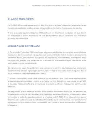 17FGV PROJETOS | POLÍTICA NACIONAL E GESTÃO MUNICIPAL DE RESÍDUOS SÓLIDOS
PLANOS MUNICIPAIS
Os PMGIRS devem estabelecer todas as diretrizes, metas, ações e programas necessários para o
manejo adequado dos resíduos e para a disposição ambientalmente adequada de rejeitos.
A lei e o decreto regulamentador da PNRS definem em detalhes as condições em que devem
ser elaborados os planos municipais, em face da importância dessas condições e da relevância
do papel dos municípios.
LEGISLAÇÃO CORRELATA
A Constituição Federal de 1988 dispõe que são responsabilidades do município as atividades e
os assuntos de interesse local e a regulação do ordenamento territorial, mediante planejamento
e controle do uso, parcelamento e ocupação do solo urbano. Por esta razão, ao longo dos anos,
os munícipios tiveram que incorporar ou criar diversos instrumentos legais destinados a dar
efetividade à norma constitucional.
Os instrumentos legais de gestão territorial normalmente contém algum dispositivo relacionado
ao saneamento básico e à gestão de resíduos. Por isso, faz-se necessário analisar algumas dessas
leis e avaliar sua compatibilidade com a PNRS.
O primeiro passo para o município é analisar a sua lei orgânica – que, como regra geral, emoldura
as demais normas municipais –, inferir se a mesma contém dispositivos que contrariam a PNRS
e, caso seja necessário alterá-la, atentar para o quórum qualificado necessário à aprovação de
emendas.
Em seguida há que se debruçar sobre o plano diretor, instrumento básico de um processo de
planejamento municipal para a implantação da política de desenvolvimento urbano, responsável
por nortear a ação dos agentes públicos e privados (ABNT, 1991). É no plano diretor que as
diretrizes para uso e ocupação do solo são estabelecidas e, por consequência, ele é o instrumento
legal adequado, juntamente com o zoneamento, para prever as áreas favoráveis ao recebimento
dos rejeitos.
 