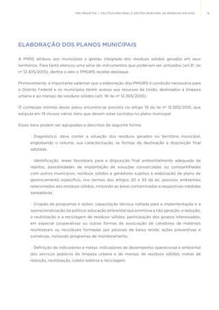 19FGV PROJETOS | POLÍTICA NACIONAL E GESTÃO MUNICIPAL DE RESÍDUOS SÓLIDOS
ELABORAÇÃO DOS PLANOS MUNICIPAIS
A PNRS atribuiu aos municípios a gestão integrada dos resíduos sólidos gerados em seus
territórios. Para tanto elencou uma série de instrumentos que poderiam ser utilizados (art.8º, lei
nº 12.305/2010), dentre o eles o PMGIRS recebe destaque.
Primeiramente, é importante salientar que a elaboração dos PMGIRS é condição necessária para
o Distrito Federal e os municípios terem acesso aos recursos da União, destinados à limpeza
urbana e ao manejo de resíduos sólidos (art. 18, lei nº 12.305/2010).
O conteúdo mínimo desse plano encontra-se previsto no artigo 19 da lei nº 12.305/2010, que
estipula em 19 incisos vários itens que devem estar contidos no plano municipal.
Esses itens podem ser agrupados e descritos da seguinte forma:
•	Diagnóstico: deve conter a situação dos resíduos gerados no território municipal,
englobando o volume, sua caracterização, as formas de destinação e disposição final
adotada.
•	Identificação: áreas favoráveis para a disposição final ambientalmente adequada de
rejeitos; possibilidades de implantação de soluções consorciadas ou compartilhadas
com outros municípios; resíduos sólidos e geradores sujeitos à elaboração de plano de
gerenciamento específico, nos termos dos artigos 20 e 33 da lei; passivos ambientais
relacionados aos resíduos sólidos, incluindo as áreas contaminadas e respectivas medidas
saneadoras.
•	Criação de programas e ações: capacitação técnica voltada para a implementação e a
operacionalização da política; educação ambiental que promova a não geração, a redução,
a reutilização e a reciclagem de resíduos sólidos; participação dos grupos interessados,
em especial cooperativas ou outras formas de associação de catadores de materiais
reutilizáveis ou recicláveis formadas por pessoas de baixa renda; ações preventivas e
corretivas, incluindo programas de monitoramento.
•	Definição de indicadores e metas: indicadores de desempenho operacional e ambiental
dos serviços públicos de limpeza urbana e de manejo de resíduos sólidos; metas de
redução, reutilização, coleta seletiva e reciclagem.
 