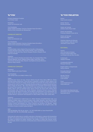2
Diretor
Cesar Cunha Campos
Diretor Técnico
Ricardo Simonsen
Diretor de Controle
Antônio Carlos Kfouri Aidar
Diretor de Qualidade
Francisco Eduardo Torres de Sá
Diretor de Mercado
Sidnei Gonzalez
Diretores-Adjuntos de Mercado
Carlos Augusto Lopes da Costa
José Bento Carlos Amaral
EDITORIAL
Autoria
Ana Luiza Garcia Campos
Francisco Silveira Mello Filho
Luiz Souza Lima da Silva Carvalho
Colaboração
Aspásia Camargo
Coordenação Editorial
Manuela Fantinato
Projeto Gráfico e Diagramação
Patricia Werner
Produção Editorial
Cristina Romanelli
Revisão Técnica
Silvia Finguerut
Luiza Câmara
Fotos
www.shutterstock.com
www.corbis.com
Esta edição está disponível para
download no site da FGV Projetos:
fgvprojetos.fgv.br
Primeiro Presidente Fundador
Luiz Simões Lopes
Presidente
Carlos Ivan Simonsen Leal
Vice-Presidentes
Sergio Franklin Quintella, Francisco Oswaldo Neves Dornelles e
Marcos Cintra Cavalcante de Albuquerque
CONSELHO DIRETOR
Presidente
Carlos Ivan Simonsen Leal
Vice-Presidentes
Sergio Franklin Quintella, Francisco Oswaldo Neves Dornelles e
Marcos Cintra Cavalcanti de Albuquerque
Vogais
Armando Klabin, Carlos Alberto Pires de Carvalho e Albuquerque,
Cristiano Buarque Franco Neto, Ernane Galvêas, José Luiz Miranda,
Lindolpho de Carvalho Dias, Marcílio Marques Moreira e Roberto Paulo
Cezar de Andrade.
Suplentes
Aldo Floris, Antonio Monteiro de Castro Filho, Ary Oswaldo Mttos Filho,
Eduardo Baptista Vianna, Gilberto Duarte Prado, Jacob Palis Júnior,
José Ermírio de Moraes Neto, Marcelo José Basílio de Souza Marinho e
Maurício Matos Peixoto.
CONSELHO CURADOR
Presidente
Carlos Alberto Lenz César Protásio
Vice-Presidente
João Alfredo Dias Lins (Klabin Irmãos e Cia)
Vogais
Alexandre Koch Torres de Assis, Antonio Alberto Gouvêa Vieira, Banco BBM S.A. (Pedro
Henrique Mariani Bittencourt, Tomas Brizola e Alexandre Lovenkron), Carlos Alberto Lenz
Cesar Protásio, Eduardo M. Krieger, Estado da Bahia (Governador Rui Costa), Estado do Rio
Grande do Sul (José Ivo Satori), Federação Brasileira de Bancos (Angélica Moreira da Silva),
Heitor Chagas de Oliveira, IRB - Brasil Resseguros S.A (Leonardo André Paixão e Rodrigo
de Valnísio Pires Azevedo), Klabin Irmãos & Cia (João Alfredo Dias Lins), Luiz Chor, Marcelo
Serfaty, Márcio João de Andrade Fortes, Marcus Antonio de Souza Faver, Publicis Brasil
Comunicação Ltda. (Orlando dos Santos Marques), Sandoval Carneiro Junior, Sindicato
das Empresas de Seguros Privados, de Previdência complementar e de Capitalização nos
Estado do Rio de Janeiro e do Espírito Santo (Ronaldo Mendonça Vilela), Souza Cruz S/A
(Andrea Martini), Votorantim Participações S.A (Raul Calfat) e Willy Otto Jorden Neto.
Suplentes
Banco de Investimentos Crédit Suisse S.A. (Nilson Teixeira), Brookfield Brasil Ltda. (Luiz
Ildefonso Simões Lopes e Emerson Furtado Lima), Cesar Camacho, José Carlos Schmidt
Murta Ribeiro, Luiz Roberto Nascimento Silva, Manoel Fernando Thompson Motta Filho,
Monteiro Aranha Participações S.A. (Olavo Monteiro de Carvalho), Rui Barreto, Sérgio
Andrade, Sul América Companhia Nacional de Seguros (Patrick de Larragoiti Lucas), Vale
S.A (Clóvis Torres) e Victório Carlos de Marchi.
Sede
Praia de Botafogo, 190, Rio de Janeiro – RJ, CEP 22250-900 ou Caixa Postal 62.591
CEP 22257-970, Tel: (21) 3799-5498, www.fgv.br
Instituição de caráter técnico-científico, educativo e filantrópico, criada em 20 de dezembro
de 1944 como pessoa jurídica de direito privado, tem por finalidade atuar, de forma ampla,
em todas as matérias de caráter científico, com ênfase no campo das ciências sociais:
administração, direito e economia, contribuindo para o desenvolvimento econômico-social
do país.
 