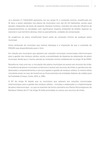 21FGV PROJETOS | POLÍTICA NACIONAL E GESTÃO MUNICIPAL DE RESÍDUOS SÓLIDOS
Já o decreto nº 7.404/2010 apresenta, em seu artigo 51, o conteúdo mínimo, simplificado em
16 itens a serem adotados nos planos de municípios com até 20 mil habitantes, exceto para
aqueles integrantes de áreas de especial interesse turístico, inseridos em área de influência de
empreendimentos ou atividades com significativo impacto ambiental de âmbito regional ou
nacional e cujo território abranja, total ou parcialmente, unidades de conservação.
As exigências do plano simplificado fazem parte do conteúdo mínimo de qualquer plano
municipal.
Outra atribuição do município que merece destaque é a imposição de que o conteúdo do
PMGIRS seja disponibilizado para o Sinir.
Em relação aos municípios que optarem por soluções municipais consorciadas intermunicipais
para a gestão dos resíduos sólidos, existe a possibilidade de dispensa da elaboração do plano
municipal, desde que o mesmo atenda ao conteúdo mínimo estabelecido no artigo 19 da PNRS.
Ressalta-se, mais uma vez, a vinculação dos planos municipais ao acesso aos recursos da União.
A existência de planos municipais condiciona o acesso aos recursos da União ou geridos por ela,
destinados a empreendimentos e serviços ligados à gestão de resíduos sólidos. O mesmo efeito
vinculante existe no caso de incentivos ou financiamentos de entidades federais de crédito para
tal finalidade (Crespo, Costa, 2012, p. 296).
O §1º do artigo 18 dispõe que os municípios que optarem por soluções consorciadas
intermunicipais para a gestão dos resíduos sólidos – incluídas a elaboração e a implementação
de plano intermunicipal – ou que se inserirem de forma voluntária nos Planos Microrregionais de
Resíduos Sólidos do § 1º do artigo 16 terão prioridade no acesso aos recursos da União.
 