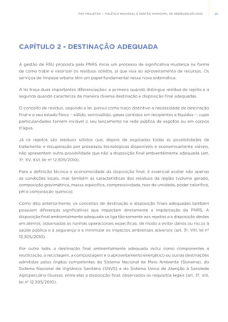 25FGV PROJETOS | POLÍTICA NACIONAL E GESTÃO MUNICIPAL DE RESÍDUOS SÓLIDOS
CAPÍTULO 2 - DESTINAÇÃO ADEQUADA
A gestão de RSU proposta pela PNRS inicia um processo de significativa mudança na forma
de como tratar e valorizar os resíduos sólidos, já que visa ao aproveitamento de recursos. Os
serviços de limpeza urbana têm um papel fundamental nessa nova sistemática.
A lei traça duas importantes diferenciações: a primeira quando distingue resíduo de rejeito e a
segunda quando caracteriza de maneira diversa destinação e disposição final adequadas.
O conceito de resíduo, segundo a lei, possui como traço distintivo a necessidade de destinação
final e o seu estado físico – sólido, semissólido, gases contidos em recipientes e líquidos –, cujas
particularidades tornem inviável o seu lançamento na rede pública de esgotos ou em corpos
d’água.
Já os rejeitos são resíduos sólidos que, depois de esgotadas todas as possibilidades de
tratamento e recuperação por processos tecnológicos disponíveis e economicamente viáveis,
não apresentam outra possibilidade que não a disposição final ambientalmente adequada (art.
3º, XV, XVI, lei nº 12.305/2010).
Para a definição técnica e economicidade da disposição final, é essencial avaliar não apenas
as condições locais, mas também as características dos resíduos da região (volume gerado,
composição gravimétrica, massa específica, compressividade, teor de umidade, poder calorífico,
pH e composição química).
Como dito anteriormente, os conceitos de destinação e disposição finais adequadas também
possuem diferenças significativas que impactam diretamente a implantação da PNRS. A
disposição final ambientalmente adequada se liga tão somente aos rejeitos e a disposição destes
em aterros, observadas as normas operacionais específicas, de modo a evitar danos ou riscos à
saúde pública e à segurança e a minimizar os impactos ambientais adversos (art. 3º, VIII, lei nº
12.305/2010).
Por outro lado, a destinação final ambientalmente adequada inclui como componentes a
reutilização, a reciclagem, a compostagem e o aproveitamento energético ou outras destinações
admitidas pelos órgãos competentes do Sistema Nacional de Meio Ambiente (Sisnama), do
Sistema Nacional de Vigilância Sanitária (SNVS) e do Sistema Único de Atenção à Sanidade
Agropecuária (Suasa), entre elas a disposição final, observados os requisitos legais (art. 3º, VIII,
lei nº 12.305/2010).
 