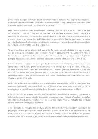 27FGV PROJETOS | POLÍTICA NACIONAL E GESTÃO MUNICIPAL DE RESÍDUOS SÓLIDOS
Dessa forma, esforços contínuos devem ser empreendidos para que não se gere mais resíduos.
O primeiro passo é promover a conscientização ambiental e, consequentemente, contribuir para
a reversão de um padrão de consumo cada vez maior.
Esse desafio tornou-se uma necessidade premente uma vez que a lei nº 12.305/2010, em
seu artigo 6º, VI, dispõe como princípio da PNRS a ecoeficiência, que tem como finalidade a
execução de atividades com qualidade, no menor período de tempo e com o menor impacto e
consumo de recursos ambientais. A PNRS explicita a necessidade do estabelecimento de metas
de redução da geração de resíduos em todas as esferas com vistas à diminuição da quantidade
de resíduos encaminhados para disposição final.
Tendo em vista que as tecnologias de tratamento são muitas vezes limitadas e onerosas e, ainda,
que os locais para a disposição adequada dos resíduos possuem uma vida útil determinada e
tornam-se focos potenciais de contaminação ambiental, a solução passa a ser a redução da
geração dos resíduos e não mais apenas o seu gerenciamento adequado (MCT, 2011, p. 13).
Cabe destacar que todos os resíduos gerados tiveram um custo financeiro, uma vez que foram
comprados como matéria-prima e consumiram água e energia durante o processo, entretanto,
ao final, acabam como “produtos” não comerciais. Uma vez gerados, continuam a consumir
recursos financeiros, seja sob a forma de gastos para o seu correto armazenamento/tratamento/
destinação, seja sob a forma de multas pela falta desses cuidados (Banco do Nordeste e CEBDS,
2003 Apud MCT, 2011, p.13).
Posto isso, está claro que quanto menor a quantidade dos resíduos, menor o custo para seu
manuseio, tratamento, disposição final e os problemas a eles associados – ou seja, os riscos
relacionados às questões ambientais também diminuem com a redução dos resíduos.
A busca pela não geração de resíduos envolve, portanto, a racionalização do uso dos recursos
naturais, bem como a minimização da geração e do descarte de resíduos, efluentes e emissões
atmosféricas. Na atual impossibilidade de se ter uma geração “zero”, a redução dos resíduos
sólidos é também um objetivo prioritário.
A não geração e a redução dos resíduos gerados têm estreita vinculação com o principio da
prevenção, um dos princípios de maior relevância quando se trata de questões ambientais, na
medida em que são avaliadas formas de se evitar a disposição final de resíduos em grandes
volumes, com vistas a diminuir, no futuro, a necessidade de recuperação de áreas degradadas.
 