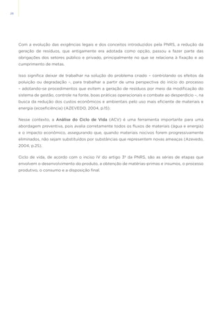 28
Com a evolução das exigências legais e dos conceitos introduzidos pela PNRS, a redução da
geração de resíduos, que antigamente era adotada como opção, passou a fazer parte das
obrigações dos setores público e privado, principalmente no que se relaciona à fixação e ao
cumprimento de metas.
Isso significa deixar de trabalhar na solução do problema criado – controlando os efeitos da
poluição ou degradação –, para trabalhar a partir de uma perspectiva do início do processo
– adotando-se procedimentos que evitem a geração de resíduos por meio da modificação do
sistema de gestão, controle na fonte, boas práticas operacionais e combate ao desperdício –, na
busca da redução dos custos econômicos e ambientais pelo uso mais eficiente de materiais e
energia (ecoeficiência) (AZEVEDO, 2004, p.15).
Nesse contexto, a Análise do Ciclo de Vida (ACV) é uma ferramenta importante para uma
abordagem preventiva, pois avalia corretamente todos os fluxos de materiais (água e energia)
e o impacto econômico, assegurando que, quando materiais nocivos forem progressivamente
eliminados, não sejam substituídos por substâncias que representem novas ameaças (Azevedo,
2004, p.25).
Ciclo de vida, de acordo com o inciso IV do artigo 3º da PNRS, são as séries de etapas que
envolvem o desenvolvimento do produto, a obtenção de matérias-primas e insumos, o processo
produtivo, o consumo e a disposição final.
 