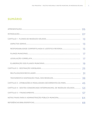 3FGV PROJETOS | POLÍTICA NACIONAL E GESTÃO MUNICIPAL DE RESÍDUOS SÓLIDOS
05
07
13
13
15
17
17
19
25
31
38
45
53
57
64
68
SUMÁRIO
APRESENTAÇÃO.............................................................................................................................................
INTRODUÇÃO..................................................................................................................................................
CAPÍTULO 1 - PLANOS DE RESÍDUOS SÓLIDOS..................................................................................
ASPECTOS GERAIS.................................................................................................................................
RESPONSABILIDADE COMPARTILHADA E LOGÍSTICA REVERSA...........................................
PLANOS MUNICIPAIS.............................................................................................................................
LEGISLAÇÃO CORRELATA...................................................................................................................
ELABORAÇÃO DOS PLANOS MUNICIPAIS......................................................................................
CAPÍTULO 2 - DESTINAÇÃO ADEQUADA...............................................................................................
REUTILIZAÇÃO E RECICLAGEM............................................................................................................
TRATAMENTO E DISPOSIÇÃO FINAL DOS RESÍDUOS..................................................................
CAPÍTULO 3 - ATRIBUIÇÕES E PENALIDADES DECORRENTES DA PNRS....................................
CAPÍTULO 4 - GESTÃO CONSORCIADA INTERMUNICIPAL DE RESÍDUOS SÓLIDOS...............
CAPÍTULO 5 – FINANCIAMENTO	...............................................................................................................
NOTAS FINAIS PARA A ADMINISTRAÇÃO PÚBLICA MUNICIPAL....................................................
REFERÊNCIAS BIBLIOGRÁFICAS...............................................................................................................
 