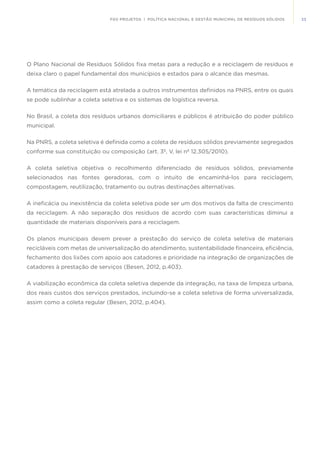 33FGV PROJETOS | POLÍTICA NACIONAL E GESTÃO MUNICIPAL DE RESÍDUOS SÓLIDOS
O Plano Nacional de Resíduos Sólidos fixa metas para a redução e a reciclagem de resíduos e
deixa claro o papel fundamental dos municípios e estados para o alcance das mesmas.
A temática da reciclagem está atrelada a outros instrumentos definidos na PNRS, entre os quais
se pode sublinhar a coleta seletiva e os sistemas de logística reversa.
No Brasil, a coleta dos resíduos urbanos domiciliares e públicos é atribuição do poder público
municipal.
Na PNRS, a coleta seletiva é definida como a coleta de resíduos sólidos previamente segregados
conforme sua constituição ou composição (art. 3º, V, lei nº 12.305/2010).
A coleta seletiva objetiva o recolhimento diferenciado de resíduos sólidos, previamente
selecionados nas fontes geradoras, com o intuito de encaminhá-los para reciclagem,
compostagem, reutilização, tratamento ou outras destinações alternativas.
A ineficácia ou inexistência da coleta seletiva pode ser um dos motivos da falta de crescimento
da reciclagem. A não separação dos resíduos de acordo com suas características diminui a
quantidade de materiais disponíveis para a reciclagem.
Os planos municipais devem prever a prestação do serviço de coleta seletiva de materiais
recicláveis com metas de universalização do atendimento, sustentabilidade financeira, eficiência,
fechamento dos lixões com apoio aos catadores e prioridade na integração de organizações de
catadores à prestação de serviços (Besen, 2012, p.403).
A viabilização econômica da coleta seletiva depende da integração, na taxa de limpeza urbana,
dos reais custos dos serviços prestados, incluindo-se a coleta seletiva de forma universalizada,
assim como a coleta regular (Besen, 2012, p.404).
 