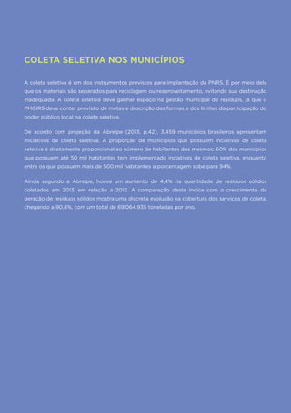 34
COLETA SELETIVA NOS MUNICÍPIOS
A coleta seletiva é um dos instrumentos previstos para implantação da PNRS. É por meio dela
que os materiais são separados para reciclagem ou reaproveitamento, evitando sua destinação
inadequada. A coleta seletiva deve ganhar espaço na gestão municipal de resíduos, já que o
PMGIRS deve conter previsão de metas e descrição das formas e dos limites da participação do
poder público local na coleta seletiva.
De acordo com projeção da Abrelpe (2013, p.42), 3.459 municípios brasileiros apresentam
iniciativas de coleta seletiva. A proporção de municípios que possuem inciativas de coleta
seletiva é diretamente proporcional ao número de habitantes dos mesmos: 60% dos municípios
que possuem até 50 mil habitantes tem implementado inciativas de coleta seletiva, enquanto
entre os que possuem mais de 500 mil habitantes a porcentagem sobe para 94%.
Ainda segundo a Abrelpe, houve um aumento de 4,4% na quantidade de resíduos sólidos
coletados em 2013, em relação a 2012. A comparação deste índice com o crescimento da
geração de resíduos sólidos mostra uma discreta evolução na cobertura dos serviços de coleta,
chegando a 90,4%, com um total de 69.064.935 toneladas por ano.
 
