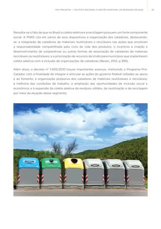 35FGV PROJETOS | POLÍTICA NACIONAL E GESTÃO MUNICIPAL DE RESÍDUOS SÓLIDOS
Ressalta-se o fato de que no Brasil a coleta seletiva e a reciclagem possuem um forte componente
social. A PNRS cita em vários de seus dispositivos a organização dos catadores, destacando-
se: a integração de catadores de materiais reutilizáveis e recicláveis nas ações que envolvam
a responsabilidade compartilhada pelo ciclo de vida dos produtos; o incentivo à criação e
desenvolvimento de cooperativas ou outras formas de associação de catadores de materiais
recicláveis ou reutilizáveis; e a priorização de recursos da União para municípios que implantarem
coleta seletiva com a inclusão de organizações de catadores (Besen, 2012, p.399).
Além disso, o decreto nº 7.405/2010 trouxe importantes avanços, instituindo o Programa Pró-
Catador, com a finalidade de integrar e articular as ações do governo federal voltadas ao apoio
e ao fomento; à organização produtiva dos catadores de materiais reutilizáveis e recicláveis;
à melhoria das condições de trabalho; à ampliação das oportunidades de inclusão social e
econômica; e à expansão da coleta seletiva de resíduos sólidos, da reutilização e da reciclagem
por meio da atuação desse segmento.
 