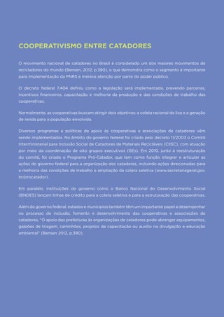 36
COOPERATIVISMO ENTRE CATADORES
O movimento nacional de catadores no Brasil é considerado um dos maiores movimentos de
recicladores do mundo (Bensen, 2012, p.390), o que demonstra como o segmento é importante
para implementação da PNRS e merece atenção por parte do poder público.
O decreto federal 7.404 definiu como a legislação será implementada, prevendo parcerias,
incentivos financeiros, capacitação e melhoria da produção e das condições de trabalho das
cooperativas.
Normalmente, as cooperativas buscam atingir dois objetivos: a coleta racional do lixo e a geração
de renda para a população envolvida.
Diversos programas e políticas de apoio às cooperativas e associações de catadores vêm
sendo implementados. No âmbito do governo federal foi criado pelo decreto 11/2003 o Comitê
Interministerial para Inclusão Social de Catadores de Materiais Recicláveis (CIISC), com atuação
por meio da coordenação de oito grupos executivos (GEs). Em 2010, junto à reestruturação
do comitê, foi criado o Programa Pró-Catador, que tem como função integrar e articular as
ações do governo federal para a organização dos catadores, incluindo ações direcionadas para
a melhoria das condições de trabalho e ampliação da coleta seletiva (www.secretariageral.gov.
br/procatador).
Em paralelo, instituições do governo como o Banco Nacional do Desenvolvimento Social
(BNDES) lançam linhas de crédito para a coleta seletiva e para a estruturação das cooperativas.
Além do governo federal, estados e munícipios também têm um importante papel a desempenhar
no processo de inclusão, fomento e desenvolvimento das cooperativas e associações de
catadores. “O apoio das prefeituras às organizações de catadores pode abranger equipamentos,
galpões de triagem, caminhões, projetos de capacitação ou auxílio na divulgação e educação
ambiental” (Bensen 2012, p.390).
 