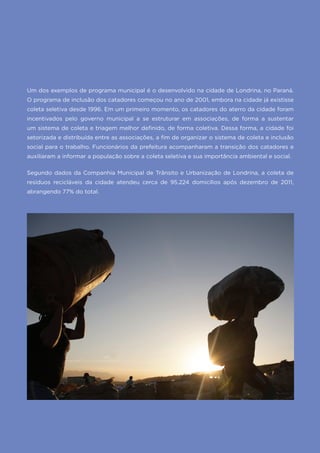 37FGV PROJETOS | POLÍTICA NACIONAL E GESTÃO MUNICIPAL DE RESÍDUOS SÓLIDOS
Um dos exemplos de programa municipal é o desenvolvido na cidade de Londrina, no Paraná.
O programa de inclusão dos catadores começou no ano de 2001, embora na cidade já existisse
coleta seletiva desde 1996. Em um primeiro momento, os catadores do aterro da cidade foram
incentivados pelo governo municipal a se estruturar em associações, de forma a sustentar
um sistema de coleta e triagem melhor definido, de forma coletiva. Dessa forma, a cidade foi
setorizada e distribuída entre as associações, a fim de organizar o sistema de coleta e inclusão
social para o trabalho. Funcionários da prefeitura acompanharam a transição dos catadores e
auxiliaram a informar a população sobre a coleta seletiva e sua importância ambiental e social.
Segundo dados da Companhia Municipal de Trânsito e Urbanização de Londrina, a coleta de
resíduos recicláveis da cidade atendeu cerca de 95.224 domicílios após dezembro de 2011,
abrangendo 77% do total.
 