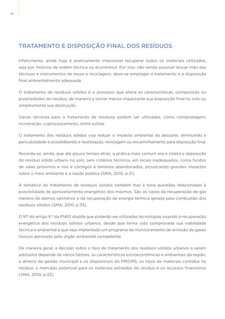 38
TRATAMENTO E DISPOSIÇÃO FINAL DOS RESÍDUOS
Infelizmente, ainda hoje é praticamente impossível recuperar todos os materiais utilizados,
seja por motivos de ordem técnica ou econômica. Por isso, não sendo possível lançar mão das
técnicas e instrumentos de reuso e reciclagem, deve-se empregar o tratamento e a disposição
final ambientalmente adequada.
O tratamento de resíduos sólidos é o processo que altera as características, composição ou
propriedades do resíduo, de maneira a tornar menos impactante sua disposição final no solo ou
simplesmente sua destruição.
Várias técnicas para o tratamento de resíduos podem ser utilizadas, como compostagem,
incineração, coprocessamento, entre outras.
O tratamento dos resíduos sólidos visa reduzir o impacto ambiental do descarte, diminuindo a
periculosidade e possibilitando a reutilização, reciclagem ou encaminhamento para disposição final.
Recorda-se, ainda, que até pouco tempo atrás, a prática mais comum era a coleta e deposição
do resíduo sólido urbano no solo, sem critérios técnicos, em locais inadequados, como fundos
de vales próximos a rios e córregos e terrenos abandonados, provocando grandes impactos
sobre o meio ambiente e a saúde pública (SMA, 2010, p.31).
A temática do tratamento de resíduos sólidos também traz à tona questões relacionadas à
possibilidade de aproveitamento energético dos mesmos. São os casos da recuperação de gás
metano de aterros sanitários e da recuperação de energia térmica gerada pela combustão dos
resíduos sólidos (SMA, 2010, p.33).
O §1º do artigo 9 º da PNRS dispõe que poderão ser utilizadas tecnologias visando à recuperação
energética dos resíduos sólidos urbanos, desde que tenha sido comprovada sua viabilidade
técnica e ambiental e que seja implantado um programa de monitoramento de emissão de gases
tóxicos aprovado pelo órgão ambiental competente. 
De maneira geral, a decisão sobre o tipo de tratamento dos resíduos sólidos urbanos a serem
adotados depende de vários fatores: as características socioeconômicas e ambientais da região,
a diretriz da gestão municipal e os dispositivos do PMGIRS, os tipos de materiais contidos no
resíduo, o mercado potencial para os materiais extraídos do resíduo e os recursos financeiros
(SMA, 2010, p.33).
 