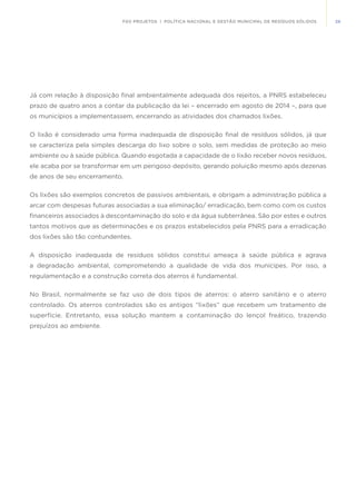 39FGV PROJETOS | POLÍTICA NACIONAL E GESTÃO MUNICIPAL DE RESÍDUOS SÓLIDOS
Já com relação à disposição final ambientalmente adequada dos rejeitos, a PNRS estabeleceu
prazo de quatro anos a contar da publicação da lei – encerrado em agosto de 2014 –, para que
os municípios a implementassem, encerrando as atividades dos chamados lixões.
O lixão é considerado uma forma inadequada de disposição final de resíduos sólidos, já que
se caracteriza pela simples descarga do lixo sobre o solo, sem medidas de proteção ao meio
ambiente ou à saúde pública. Quando esgotada a capacidade de o lixão receber novos resíduos,
ele acaba por se transformar em um perigoso depósito, gerando poluição mesmo após dezenas
de anos de seu encerramento.
Os lixões são exemplos concretos de passivos ambientais, e obrigam a administração pública a
arcar com despesas futuras associadas a sua eliminação/ erradicação, bem como com os custos
financeiros associados à descontaminação do solo e da água subterrânea. São por estes e outros
tantos motivos que as determinações e os prazos estabelecidos pela PNRS para a erradicação
dos lixões são tão contundentes.
A disposição inadequada de resíduos sólidos constitui ameaça à saúde pública e agrava
a degradação ambiental, comprometendo a qualidade de vida dos munícipes. Por isso, a
regulamentação e a construção correta dos aterros é fundamental.
No Brasil, normalmente se faz uso de dois tipos de aterros: o aterro sanitário e o aterro
controlado. Os aterros controlados são os antigos “lixões” que recebem um tratamento de
superfície. Entretanto, essa solução mantem a contaminação do lençol freático, trazendo
prejuízos ao ambiente.
 
