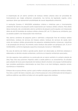 43FGV PROJETOS | POLÍTICA NACIONAL E GESTÃO MUNICIPAL DE RESÍDUOS SÓLIDOS
A implantação de um aterro sanitário de resíduos sólidos urbanos deve ser precedida de
licenciamento por órgão ambiental competente, nos termos da legislação vigente, como
quaisquer obras que apresentem possibilidade de causar degradação ambiental.
A resolução Conama nº 404/2008 estabelece critérios e diretrizes para o licenciamento
ambiental de aterros de pequeno porte responsáveis por resíduos sólidos urbanos. Para efeito
dessa resolução, são considerados aterros sanitários de pequeno porte aqueles com disposição
diária de até 20 toneladas de resíduos sólidos urbanos (§1º, art. 1º). Observa-se, entretanto, que
os estados podem criar disposições mais restritivas.
Nos aterros sanitários de pequeno porte é admitida a disposição final de resíduos sólidos
domiciliares, resíduos de serviços de limpeza urbana, resíduos de serviços de saúde, bem
como de resíduos sólidos provenientes de pequenos estabelecimentos comerciais, industriais
e de prestação de serviços. No entanto, esses resíduos não podem ser perigosos (art. 13, lei nº
12.305/2010), conforme legislação específica (resolução Conama nº 358/2005).
No caso de aterros de médio e grande porte, devem ser observadas as diretrizes estaduais e
elaborados os devidos estudos ambientais, conforme os impactos ambientais associados.
Um dos aspectos mais polêmicos na construção de um aterro sanitário é a própria seleção da
área, haja vista seus possíveis impactos sobre a saúde pública e os ecossistemas. Os estudos
para seleção de locais para disposição de resíduos devem envolver uma equipe multidisciplinar
que considere parâmetros relacionados ao meio físico e ao meio biológico, aspectos sociais,
econômicos e imobiliários.
Embora não se possa afirmar, a priori, qual a melhor solução para a gestão dos resíduos sólidos,
fica claro, a partir de todo o exposto, que a mesma passa por uma combinação de tecnologias e
políticas públicas cujo efeito se traduz em uma gestão segura dos resíduos.
	
 