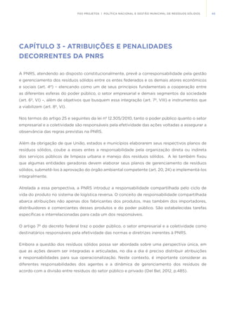 45FGV PROJETOS | POLÍTICA NACIONAL E GESTÃO MUNICIPAL DE RESÍDUOS SÓLIDOS
CAPÍTULO 3 - ATRIBUIÇÕES E PENALIDADES
DECORRENTES DA PNRS
A PNRS, atendendo ao disposto constitucionalmente, prevê a corresponsabilidade pela gestão
e gerenciamento dos resíduos sólidos entre os entes federados e os demais atores econômicos
e sociais (art. 4º) – elencando como um de seus princípios fundamentais a cooperação entre
as diferentes esferas do poder público, o setor empresarial e demais segmentos da sociedade
(art. 6º, VI) –, além de objetivos que busquem essa integração (art. 7º, VIII) e instrumentos que
a viabilizem (art. 8º, VI).
Nos termos do artigo 25 e seguintes da lei nº 12.305/2010, tanto o poder público quanto o setor
empresarial e a coletividade são responsáveis pela efetividade das ações voltadas a assegurar a
observância das regras previstas na PNRS.
Além da obrigação de que União, estados e municípios elaborarem seus respectivos planos de
resíduos sólidos, coube a esses entes a responsabilidade pela organização direta ou indireta
dos serviços públicos de limpeza urbana e manejo dos resíduos sólidos. A lei também fixou
que algumas entidades geradoras devem elaborar seus planos de gerenciamento de resíduos
sólidos, submetê-los à aprovação do órgão ambiental competente (art. 20, 24) e implementá-los
integralmente.	
Atrelada a essa perspectiva, a PNRS introduz a responsabilidade compartilhada pelo ciclo de
vida do produto no sistema de logística reversa. O conceito de responsabilidade compartilhada
abarca atribuições não apenas dos fabricantes dos produtos, mas também dos importadores,
distribuidores e comerciantes desses produtos e do poder público. São estabelecidas tarefas
específicas e interrelacionadas para cada um dos responsáveis.
O artigo 7º do decreto federal traz o poder público, o setor empresarial e a coletividade como
destinatários responsáveis pela efetividade das normas e diretrizes inerentes à PNRS.
Embora a questão dos resíduos sólidos possa ser abordada sobre uma perspectiva única, em
que as ações devem ser integradas e articuladas, no dia a dia é preciso distribuir atribuições
e responsabilidades para sua operacionalização. Neste contexto, é importante considerar as
diferentes responsabilidades dos agentes e a dinâmica de gerenciamento dos resíduos de
acordo com a divisão entre resíduos do setor público e privado (Del Bel, 2012, p.485).
 