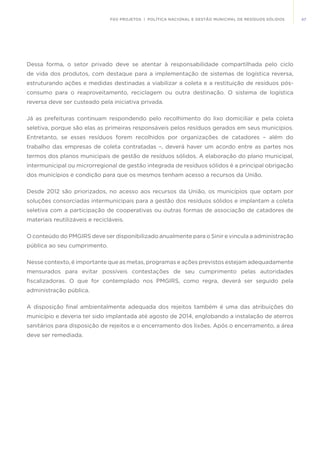 47FGV PROJETOS | POLÍTICA NACIONAL E GESTÃO MUNICIPAL DE RESÍDUOS SÓLIDOS
Dessa forma, o setor privado deve se atentar à responsabilidade compartilhada pelo ciclo
de vida dos produtos, com destaque para a implementação de sistemas de logística reversa,
estruturando ações e medidas destinadas a viabilizar a coleta e a restituição de resíduos pós-
consumo para o reaproveitamento, reciclagem ou outra destinação. O sistema de logística
reversa deve ser custeado pela iniciativa privada.
Já as prefeituras continuam respondendo pelo recolhimento do lixo domiciliar e pela coleta
seletiva, porque são elas as primeiras responsáveis pelos resíduos gerados em seus municípios.
Entretanto, se esses resíduos forem recolhidos por organizações de catadores – além do
trabalho das empresas de coleta contratadas –, deverá haver um acordo entre as partes nos
termos dos planos municipais de gestão de resíduos sólidos. A elaboração do plano municipal,
intermunicipal ou microrregional de gestão integrada de resíduos sólidos é a principal obrigação
dos municípios e condição para que os mesmos tenham acesso a recursos da União.
Desde 2012 são priorizados, no acesso aos recursos da União, os municípios que optam por
soluções consorciadas intermunicipais para a gestão dos resíduos sólidos e implantam a coleta
seletiva com a participação de cooperativas ou outras formas de associação de catadores de
materiais reutilizáveis e recicláveis.
O conteúdo do PMGIRS deve ser disponibilizado anualmente para o Sinir e vincula a administração
pública ao seu cumprimento.
Nesse contexto, é importante que as metas, programas e ações previstos estejam adequadamente
mensurados para evitar possíveis contestações de seu cumprimento pelas autoridades
fiscalizadoras. O que for contemplado nos PMGIRS, como regra, deverá ser seguido pela
administração pública.
A disposição final ambientalmente adequada dos rejeitos também é uma das atribuições do
município e deveria ter sido implantada até agosto de 2014, englobando a instalação de aterros
sanitários para disposição de rejeitos e o encerramento dos lixões. Após o encerramento, a área
deve ser remediada.
 