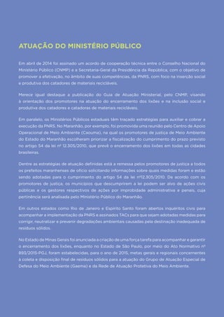 48
ATUAÇÃO DO MINISTÉRIO PÚBLICO
Em abril de 2014 foi assinado um acordo de cooperação técnica entre o Conselho Nacional do
Ministério Público (CNMP) e a Secretaria-Geral da Presidência da República, com o objetivo de
promover a efetivação, no âmbito de suas competências, da PNRS, com foco na inserção social
e produtiva dos catadores de materiais recicláveis.
Merece igual destaque a publicação do Guia de Atuação Ministerial, pelo CNMP, visando
à orientação dos promotores na atuação do encerramento dos lixões e na inclusão social e
produtiva dos catadores e catadoras de materiais recicláveis.
Em paralelo, os Ministérios Públicos estaduais têm traçado estratégias para auxiliar e cobrar a
execução da PNRS. No Maranhão, por exemplo, foi promovida uma reunião pelo Centro de Apoio
Operacional de Meio Ambiente (Caouma), na qual os promotores de justiça de Meio Ambiente
do Estado do Maranhão escolheram priorizar a fiscalização do cumprimento do prazo previsto
no artigo 54 da lei nº 12.305/2010, que prevê o encerramento dos lixões em todas as cidades
brasileiras.
Dentre as estratégias de atuação definidas está a remessa pelos promotores de justiça a todos
os prefeitos maranhenses de ofício solicitando informações sobre quais medidas foram e estão
sendo adotadas para o cumprimento do artigo 54 da lei nº12.305/2010. De acordo com os
promotores de justiça, os municípios que descumprirem a lei podem ser alvo de ações civis
públicas e os gestores respectivos de ações por improbidade administrativa e penais, cuja
pertinência será analisada pelo Ministério Público do Maranhão.
Em outros estados como Rio de Janeiro e Espírito Santo foram abertos inquéritos civis para
acompanhar a implementação da PNRS e assinados TACs para que sejam adotadas medidas para
corrigir, neutralizar e prevenir degradações ambientais causadas pela destinação inadequada de
resíduos sólidos.
No Estado de Minas Gerais foi anunciada a criação de uma força tarefa para acompanhar e garantir
o encerramento dos lixões, enquanto no Estado de São Paulo, por meio do Ato Normativo nº
893/2015-PGJ, foram estabelecidas, para o ano de 2015, metas gerais e regionais concernentes
à coleta e disposição final de resíduos sólidos para a atuação do Grupo de Atuação Especial de
Defesa do Meio Ambiente (Gaema) e da Rede de Atuação Protetiva do Meio Ambiente.
 