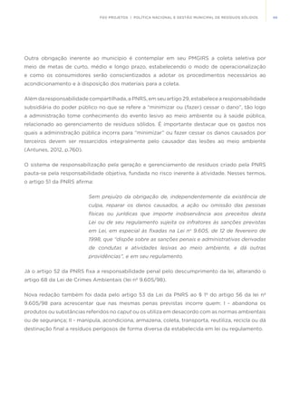 49FGV PROJETOS | POLÍTICA NACIONAL E GESTÃO MUNICIPAL DE RESÍDUOS SÓLIDOS
Outra obrigação inerente ao município é contemplar em seu PMGIRS a coleta seletiva por
meio de metas de curto, médio e longo prazo, estabelecendo o modo de operacionalização
e como os consumidores serão conscientizados a adotar os procedimentos necessários ao
acondicionamento e à disposição dos materiais para a coleta.
Além da responsabilidade compartilhada, a PNRS, em seu artigo 29, estabelece a responsabilidade
subsidiária do poder público no que se refere a “minimizar ou (fazer) cessar o dano”, tão logo
a administração tome conhecimento do evento lesivo ao meio ambiente ou à saúde pública,
relacionado ao gerenciamento de resíduos sólidos. É importante destacar que os gastos nos
quais a administração pública incorra para “minimizar” ou fazer cessar os danos causados por
terceiros devem ser ressarcidos integralmente pelo causador das lesões ao meio ambiente
(Antunes, 2012, p.760).
O sistema de responsabilização pela geração e gerenciamento de resíduos criado pela PNRS
pauta-se pela responsabilidade objetiva, fundada no risco inerente à atividade. Nesses termos,
o artigo 51 da PNRS afirma:
Sem prejuízo da obrigação de, independentemente da existência de
culpa, reparar os danos causados, a ação ou omissão das pessoas
físicas ou jurídicas que importe inobservância aos preceitos desta
Lei ou de seu regulamento sujeita os infratores às sanções previstas
em Lei, em especial às fixadas na Lei no
9.605, de 12 de fevereiro de
1998, que “dispõe sobre as sanções penais e administrativas derivadas
de condutas e atividades lesivas ao meio ambiente, e dá outras
providências”, e em seu regulamento. 
Já o artigo 52 da PNRS fixa a responsabilidade penal pelo descumprimento da lei, alterando o
artigo 68 da Lei de Crimes Ambientais (lei nº 9.605/98).
Nova redação também foi dada pelo artigo 53 da Lei da PNRS ao § 1º do artigo 56 da lei nº
9.605/98 para acrescentar que nas mesmas penas previstas incorre quem:  I - abandona os
produtos ou substâncias referidos no caput ou os utiliza em desacordo com as normas ambientais
ou de segurança; II - manipula, acondiciona, armazena, coleta, transporta, reutiliza, recicla ou dá
destinação final a resíduos perigosos de forma diversa da estabelecida em lei ou regulamento.
 