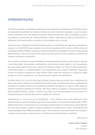 5FGV PROJETOS | POLÍTICA NACIONAL E GESTÃO MUNICIPAL DE RESÍDUOS SÓLIDOS
APRESENTAÇÃO
Nas últimas décadas, a crescente escassez de recursos ambientais, somada à conscientização quanto
às implicações do descarte de resíduos sólidos e ao valor econômico agregado a esses produtos,
tornou substancial uma nova política de gestão. Internacionalmente, novas prioridades passaram
a prevalecer nos processos de reaproveitamento, coleta e disposição de resíduos, demandando a
adaptação dos setores público e produtivo e da sociedade como um todo.
Nesse processo, a legislação ambiental brasileira pode ser considerada uma das mais avançadas do
mundo. A lei 12.305/2010, que completa cinco anos em agosto de 2015, instituiu a Política Nacional
de Resíduos Sólidos (PNRS) e posicionou o Brasil em patamar de igualdade com os principais países
desenvolvidos no que concerne ao marco legal, inovando, ainda, ao incluir catadoras e catadores de
materiais recicláveis e reutilizáveis.
A lei introduz o conceito de responsabilidade compartilhada pelo ciclo de vida do produto, segundo
o qual fabricantes, importadores, distribuidores, comerciantes, poder público e até consumidores
são responsáveis pelo correto uso e destino dos resíduos sólidos. Por meio de tarefas específicas
e interrelacionadas, os cidadãos passam a ser responsáveis pela compra consciente e disposição
correta dos resíduos, enquanto ao setor privado cabe a tarefa de incorporar os resíduos à cadeia
produtiva e inovar nos produtos, a fim de proporcionar ganhos socioambientais.
O poder público, por sua vez, entre suas inúmeras funções, deve reconhecer que a elaboração de
planos de resíduos sólidos é um importante instrumento para o atendimento da lei e o ordenamento
da gestão de resíduos sólidos, com distribuição sistemática de rejeitos em aterros, coleta seletiva e
metas de redução da geração de resíduos. Além disso, apenas os estados e municípios que tiverem
planos poderão pleitear o acesso a recursos da União ou por ela controlados, a fim de investir em
empreendimentos e serviços relacionados à gestão dos resíduos.
Aproveitando os cinco anos da lei 12.305/2010, a FGV Projetos lança esta publicação como
referência para os gestores públicos que lidarão diariamente com as questões relacionadas à PNRS.
Reafirmando nosso compromisso com a produção e disseminação de conhecimento, especialmente
em áreas como gestão e políticas públicas, esperamos contribuir para a melhor compreensão das
responsabilidades dos diferentes agentes, assim como estimular o desenvolvimento de soluções e
iniciativas que permitam ao país avançar no caminho do desenvolvimento sustentável.
Boa leitura!
Cesar Cunha Campos
Diretor
FGV Projetos
 
