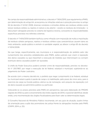 50
No campo da responsabilidade administrativa, o decreto nº 7404/2010, que regulamenta a PNRS,
por determinação do artigo 64, acrescentou às infrações relativas à poluição previstas no artigo
62 do decreto nº 6.514/ 2008, diversas condutas e omissões afeitas aos resíduos sólidos como
lançar resíduos sólidos ou rejeitos in natura a céu aberto – exceto os resíduos da mineração – e
descumprir obrigação prevista no sistema de logística reversa, consoante às responsabilidades
específicas previstas nos referidos sistemas.
O decreto nº 7.404/2010 também tipificou como infração com imposição de multa a importação
de resíduos sólidos perigosos, rejeitos e resíduos sólidos cujas características causem dano ao
meio ambiente, saúde pública e animal e à sanidade vegetal, ao alterar o artigo 85 do decreto
nº 6514/2008.
No que tange, especificamente, aos municípios e à responsabilização do prefeito pelo não
cumprimento dos preceitos estabelecidos pela PNRS, ações judiciais que visem à reparação
dos danos causados ou que imponham a execução de medidas que interrompam ou corrijam
eventuais danos causados podem ser ajuizadas.
O chefe do Poder Executivo poderá cometer crime de responsabilidade, previsto no decreto-
lei n° 201/1967, por negar a execução de lei federal, estadual e municipal, sujeitando-se ao
julgamento do Poder Judiciário.
De acordo com o mesmo decreto-lei, o prefeito que negar cumprimento à lei federal, estadual
ou municipal estará sujeito à perda de cargo e à inabilitação, pelo prazo de cinco anos, para o
exercício de cargo ou função pública, eletivo ou de nomeação, sem prejuízo da reparação civil
do dano causado ao patrimônio público ou particular.
Colocando-se os prazos previstos pela PNRS em perspectiva, seja para elaboração do PMGIRS
(agosto de 2012) ou para o encerramento dos lixões (agosto de 2014), é possível identificar, desde
então, uma movimentação dos órgãos fiscalizadores para fazer valer as determinações legais.
O Conselho Nacional do Ministério Público recomenda, em seu guia de atuação, quatro linhas
de orientação para a ação dos promotores de justiça frente às obrigações trazidas pela PNRS
(CNPM, 2014, p. 25):
 