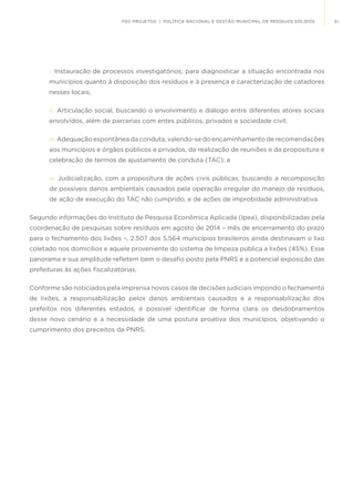 51FGV PROJETOS | POLÍTICA NACIONAL E GESTÃO MUNICIPAL DE RESÍDUOS SÓLIDOS
i.	Instauração de processos investigatórios, para diagnosticar a situação encontrada nos
municípios quanto à disposição dos resíduos e à presença e caracterização de catadores
nesses locais;
ii.	 Articulação social, buscando o envolvimento e diálogo entre diferentes atores sociais
envolvidos, além de parcerias com entes públicos, privados e sociedade civil;
iii. Adequação espontânea da conduta, valendo-se do encaminhamento de recomendações
aos municípios e órgãos públicos e privados, da realização de reuniões e da propositura e
celebração de termos de ajustamento de conduta (TAC); e
iv. Judicialização, com a propositura de ações civis públicas, buscando a recomposição
de possíveis danos ambientais causados pela operação irregular do manejo de resíduos,
de ação de execução do TAC não cumprido, e de ações de improbidade administrativa.
Segundo informações do Instituto de Pesquisa Econômica Aplicada (Ipea), disponibilizadas pela
coordenação de pesquisas sobre resíduos em agosto de 2014 – mês de encerramento do prazo
para o fechamento dos lixões –, 2.507 dos 5.564 municípios brasileiros ainda destinavam o lixo
coletado nos domicílios e aquele proveniente do sistema de limpeza pública a lixões (45%). Esse
panorama e sua amplitude refletem bem o desafio posto pela PNRS e a potencial exposição das
prefeituras às ações fiscalizatórias.
Conforme são noticiados pela imprensa novos casos de decisões judiciais impondo o fechamento
de lixões, a responsabilização pelos danos ambientais causados e a responsabilização dos
prefeitos nos diferentes estados, é possível identificar de forma clara os desdobramentos
desse novo cenário e a necessidade de uma postura proativa dos municípios, objetivando o
cumprimento dos preceitos da PNRS.
 