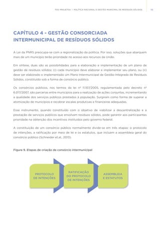 53FGV PROJETOS | POLÍTICA NACIONAL E GESTÃO MUNICIPAL DE RESÍDUOS SÓLIDOS
CAPÍTULO 4 - GESTÃO CONSORCIADA
INTERMUNICIPAL DE RESÍDUOS SÓLIDOS
A Lei da PNRS preocupa-se com a regionalização da política. Por isso, soluções que abarquem
mais de um município terão prioridade no acesso aos recursos da União.
Em síntese, duas são as possibilidades para a elaboração e implementação de um plano de
gestão de resíduos sólidos: (i) cada município deve elaborar e implementar seu plano, ou (ii)
deve ser elaborado e implementado um Plano Intermunicipal de Gestão Integrada de Resíduos
Sólidos, constituído sob a forma de consórcio público.
Os consórcios públicos, nos termos da lei nº 11.107/2005, regulamentada pelo decreto nº
6.017/2007, são parcerias entre municípios para a realização de ações conjuntas, incrementando
a qualidade dos serviços públicos prestados à população. Surgiram como forma de superar a
atomização de municípios e recobrar escalas produtivas e financeiras adequadas.
Esse instrumento, quando constituído com o objetivo de viabilizar a descentralização e a
prestação de serviços públicos que envolvam resíduos sólidos, pode garantir aos participantes
prioridade na obtenção dos incentivos instituídos pelo governo federal.
A constituição de um consórcio público normalmente divide-se em três etapas: o protocolo
de intenções, a ratificação por meio de lei e os estatutos, que incluem a assembleia geral do
consórcio público (Schneider et.al., 2013).
PROTOCOLO
DE INTENÇÕES
ASSEMBLEIA
E ESTATUTOS
RATIFICAÇÃO
DO PROTOCOLO
DE INTENÇÕES
Figura 9. Etapas de criação de consórcio intermunicipal
 