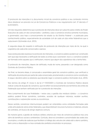 54
O protocolo de intenções é o documento inicial do consórcio público e seu conteúdo mínimo
deve obedecer ao previsto na Lei de Consórcios Públicos e seu regulamento (art. 5º decreto nº
6.017/2007).
Um dos requisitos determina que o protocolo de intenções deve ser subscrito pelos chefes do Poder
Executivo de cada um dos consorciados – prefeitos, caso o consórcio envolva somente municípios,
e governador, caso haja o consorciamento de estado ou do Distrito Federal –, e publicado para
conhecimento público, especialmente da sociedade civil de cada um dos entes federativos que o
subscrevem (Schneider et.al., 2013).
A segunda etapa diz respeito à ratificação do protocolo de intenções por meio de lei, na qual o
Legislativo de cada ente consorciado o aprova.
Caso exista previsão expressa no protocolo de intenções, o consórcio público poderá ser constituído
sem que seja necessária a ratificação de todos os entes que o assinaram. Isso é, o consórcio poderá
ser formado entre aqueles que o ratificaram, mesmo que algum dos signatários não o tenha feito.
O protocolo de intenções, depois de ratificado, muda de nome, passando a ser designado como
Contrato de Consórcio Público.
Ao final, na terceira etapa, é convocada a assembleia geral do consórcio público, que verificará a
ratificação do protocolo por parte de cada consorciado, proclamando o consórcio como constituído.
A seguir, decidirá sobre os estatutos que deverão reger o consórcio público (Schneider et.al., 2013).
Nos termos do artigo 3º, inciso II, da lei nº 11.107/2007, o Contrato de Consórcio Público deverá
indicar a área de atuação do consórcio, que irá referir-se exclusivamente aos territórios dos entes da
Federação que tenham ratificado por lei o protocolo de intenções.
Para cumprimento de suas finalidades – nesse caso, a gestão dos resíduos sólidos –, o consórcio
público poderá firmar convênios, contratos, acordos de qualquer natureza, receber auxílios,
contribuições e subvenções sociais ou econômicas.
Nesse sentido, consórcios intermunicipais podem ser entendidos como entidades formadas pela
união articulada de vários entes federados, que disponibilizam recursos humanos e materiais, através
de contratos, em busca de atingir objetivos comuns.
De maneira geral, a gestão de resíduos sólidos urbanos por meio de consórcios públicos traz uma
série de benefícios sociais e ambientais. Contudo, deve-se considerar a proximidade das sedes dos
municípios, a malha de rodovias que facilitem o tráfego dos veículos de coleta até o aterro sanitário,
bem como a disposição e a boa vontade dos prefeitos envolvidos no processo.
 