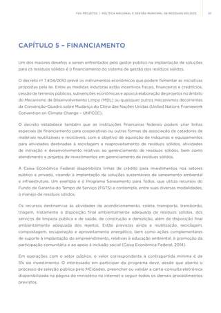 57FGV PROJETOS | POLÍTICA NACIONAL E GESTÃO MUNICIPAL DE RESÍDUOS SÓLIDOS
CAPÍTULO 5 – FINANCIAMENTO
Um dos maiores desafios a serem enfrentados pelo gestor público na implantação de soluções
para os resíduos sólidos é o financiamento do sistema de gestão dos resíduos sólidos.
O decreto nº 7.404/2010 prevê os instrumentos econômicos que podem fomentar as iniciativas
propostas pela lei. Entre as medidas indutoras estão incentivos fiscais, financeiros e creditícios,
cessão de terrenos públicos, subvenções econômicas e apoio à elaboração de projetos no âmbito
do Mecanismo de Desenvolvimento Limpo (MDL) ou quaisquer outros mecanismos decorrentes
da Convenção-Quadro sobre Mudança do Clima das Nações Unidas (United Nations Framework
Convention on Climate Change – UNFCCC).
O decreto estabelece também que as instituições financeiras federais podem criar linhas
especiais de financiamento para cooperativas ou outras formas de associação de catadores de
materiais reutilizáveis e recicláveis, com o objetivo de aquisição de máquinas e equipamentos
para atividades destinadas à reciclagem e reaproveitamento de resíduos sólidos, atividades
de inovação e desenvolvimento relativas ao gerenciamento de resíduos sólidos, bem como
atendimento a projetos de investimentos em gerenciamento de resíduos sólidos.
A Caixa Econômica Federal disponibiliza linhas de crédito para investimentos nos setores
público e privado, visando à implantação de soluções sustentáveis de saneamento ambiental
e infraestrutura. Um exemplo é o Programa Saneamento para Todos, que utiliza recursos do
Fundo de Garantia do Tempo de Serviço (FGTS) e contempla, entre suas diversas modalidades,
o manejo de resíduos sólidos.
Os recursos destinam-se às atividades de acondicionamento, coleta, transporte, transbordo,
triagem, tratamento e disposição final ambientalmente adequada de resíduos sólidos, dos
serviços de limpeza pública e de saúde, de construção e demolição, além da disposição final
ambientalmente adequada dos rejeitos. Estão previstas ainda a reutilização, reciclagem,
compostagem, recuperação e aproveitamento energético, bem como ações complementares
de suporte à implantação do empreendimento, relativas à educação ambiental, à promoção da
participação comunitária e ao apoio à inclusão social (Caixa Econômica Federal, 2014).
Em operações com o setor público, o valor correspondente à contrapartida mínima é de
5% do investimento. O interessado em participar do programa deve, desde que aberto o
processo de seleção pública pelo MCidades, preencher ou validar a carta-consulta eletrônica
disponibilizada na página do ministério na internet e seguir todos os demais procedimentos
previstos.
 