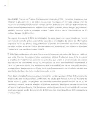 58
Já o BNDES financia os Projetos Multissetoriais Integrados (PMI) – conjuntos de projetos que
integram o planejamento e as ações dos agentes municipais em diversos setores a fim de
solucionar problemas estruturais dos centros urbanos. Entre os itens passíveis de financiamento
existe uma linha para saneamento ambiental que engloba o abastecimento de água, esgotamento
sanitário, resíduos sólidos e drenagem urbana. O valor mínimo para o financiamento é de 20
milhões de reais (BNDES, 2014).
Para apoio direto pelo BNDES, as solicitações de apoio devem ser encaminhadas ao mesmo
por meio de consulta prévia, preenchida segundo as orientações do roteiro de informações
disponível no site do BNDES, e seguindo todos os demais procedimentos necessários. No caso
de apoio indireto, a consulta prévia deve ser preenchida e entregue a uma instituição financeira
credenciada, que a encaminhará ao BNDES.
O BNDES possui também a linha de financiamento Saneamento Ambiental e Recursos Hídricos,
que pode financiar itens relacionados aos resíduos sólidos. O objetivo dessa linha é o apoio
a projetos de investimentos, públicos ou privados, que visem à universalização do acesso
aos serviços de saneamento básico e à recuperação de áreas ambientalmente degradadas, a
partir da gestão integrada dos recursos hídricos e da adoção das bacias hidrográficas como
unidade básica de planejamento. O valor mínimo do financiamento é de 20 milhões de reais e as
solicitações também são feitas mediante consulta prévia.
Além das instituições financeiras, alguns ministérios também possuem linhas de financiamento
direcionadas aos resíduos sólidos. O Ministério da Saúde, por meio da Fundação Nacional de
Saúde (Funasa), possui um programa de saneamento ambiental para municípios de até 50 mil
habitantes, que visa fomentar a implantação e/ou a ampliação de sistemas de coleta, transporte
e tratamento e/ou destinação final de resíduos sólidos para controle de propagação de doenças
e outros agravos à saúde, decorrentes de deficiências dos sistemas públicos de limpeza urbana
(Funasa, 2012).
 