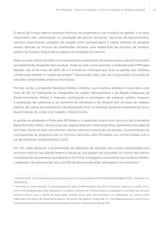 59FGV PROJETOS | POLÍTICA NACIONAL E GESTÃO MUNICIPAL DE RESÍDUOS SÓLIDOS
O apoio da Funasa abarca aspectos técnicos de engenharia e de modelos de gestão, e os itens
financiáveis são: implantação ou ampliação de aterros sanitários, aquisição de equipamentos,
veículos automotores, unidades de triagem e/ou compostagem e coleta seletiva. Os projetos
devem atender ao manual de orientações técnicas para elaboração de projetos de resíduos
sólidos da Funasa, disponível na página da fundação na internet.
Deve-se estar atento também aos chamamentos específicos de projetos para o aporte financeiro
na implantação da gestão dos resíduos. Pode-se citar, como exemplo, o realizado pelo MMA para
seleção, até 13 de maio de 2015, de um consórcio municipal que atue na gestão dos resíduos
sólidos para receber o custeio do projeto,2
destacando mais uma vez a prioridade concedida às
soluções consorciadas entre os municípios.
Tem-se, ainda, o programa Resíduos Sólidos Urbanos, que incentiva estados e municípios com
mais de 50 mil habitantes ou integrantes de região metropolitana e de Região Integrada de
Desenvolvimento (Ride) à redução, reutilização e reciclagem de resíduos sólidos urbanos;
à ampliação da cobertura e ao aumento da eficiência e da eficácia dos serviços de limpeza
pública, de coleta, de tratamento e de disposição final; e à inserção social de catadores por meio
da eliminação de lixões e do trabalho infantil no lixo.
A gestão do programa é feita pelo MCidades e a operação ocorre com recursos do Orçamento
Geral da União (OGU). Os recursos são depositados em conta específica, aberta em uma agência
da Caixa, exclusiva para movimentar valores relativos à execução do projeto. Os percentuais de
contrapartida do programa são os mínimos definidos pelo MCidades, em conformidade com a
Lei de Diretrizes Orçamentárias (LDO).
Por fim, cabe destacar a possibilidade de obtenção de recursos dos fundos relacionados aos
recursos hídricos nas esferas federal e estadual, que podem ser utilizados no custeio dos planos
municipais de saneamento que abordem de forma conjugada o tratamento dos resíduos sólidos,
a depender da estruturação dos comitês de bacia onde estão abrangidos os municípios.3
2
Disponível em: <http://www.mma.gov.br/index.php/comunicacao/agencia-informma?view=blog&id= 843>; Acessado em:
06/05/2015.
3
Tomando-se como exemplo a iniciativa proposta pelo Comitê de Bacia dos Rios Piracicaba, Capivari e Jundiaí (PCJ),
onde foram estabelecidos lotes agregando municípios e termos de referência para a contratação e execução dos serviços
técnicos, nota-se que o comitê de bacia pode também atuar como um articulador na contratação dos serviços para
elaboração dos planos de saneamento básico e de gestão de resíduos. Disponível em: http://www.agenciapcj.org.br/novo/
projetos/captacao-de-recursos/84-projetos/pmsb-e-pmgirs; Acessado em 06/05/2015.
 
