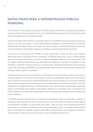 64
NOTAS FINAIS PARA A ADMINISTRAÇÃO PÚBLICA
MUNICIPAL
O município é um dos agentes principais da PNRS e deve implementar um modelo de gestão de
resíduos sólidos urbanos adequado à lei, com sustentabilidade operacional e financeira de longo
prazo, respaldado por um arcabouço legal.
Como destacado anteriormente, o município deve ter seu PMGIRS concluído para que possa ter
acesso a recursos da União ou por ela controlados, destinados a empreendimentos e serviços
relacionados à limpeza urbana e ao manejo de resíduos sólidos; ou ser beneficiado por incentivos
ou financiamentos de entidades federais de crédito ou para fomento de tal atividade.
O processo de elaboração do PMGIRS é muito importante e deve ser feito com cuidado,
abarcando todo o conteúdo mínimo necessário. O PMGIRS deve prever que os entes públicos
sejam as primeiras instituições a cumprir as responsabilidades definidas em lei para todos, com
os órgãos públicos responsáveis pela aplicação das políticas de gestão de resíduos e meio
ambiente – que farão a interlocução com o meio privado – assumindo a dianteira nesse processo.
A partir das fixações do PMGIRS, uma reorganização administrativa e técnica para a gestão dos
resíduos sólidos pode ser necessária.
O diagnóstico deve apontar as carências e dificuldades da administração pública, quais são os
resíduos gerados no território do município e como são destinados, quem são os geradores,
qual o sistema de cálculo dos custos da prestação dos serviços públicos e a forma de cobrança
desses serviços, quais são as áreas possíveis para a disposição final, entre outros pontos. Um bom
diagnóstico é fundamental para o estabelecimento de metas precisas e alcançáveis, afastando
futuras contestações dos órgãos fiscalizadores. Destaca-se, entretanto, que as exigências da
PNRS impõem um aumento da capacidade gerencial, sob pena dos objetivos determinados não
serem atingidos.
O PMGIRS também precisa definir as diretrizes, estratégias, metas e ações para a gestão. A
prestação regionalizada dos serviços públicos por meio de consórcios públicos pode agilizar
a implantação da PNRS e a consecução das metas. Além do mais, uma equipe tecnicamente
capacitada na extensão demandada pelas particularidades locais é condição imprescindível
para o bom êxito das medidas exigidas pela PNRS, como prestar o serviço público e exercer a
função pública sobre os processos privados, com a extensão prevista na lei.
 
