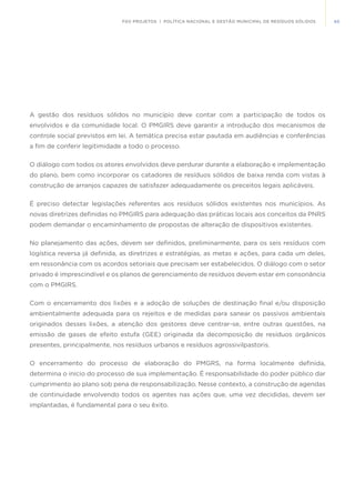 65FGV PROJETOS | POLÍTICA NACIONAL E GESTÃO MUNICIPAL DE RESÍDUOS SÓLIDOS
A gestão dos resíduos sólidos no município deve contar com a participação de todos os
envolvidos e da comunidade local. O PMGIRS deve garantir a introdução dos mecanismos de
controle social previstos em lei. A temática precisa estar pautada em audiências e conferências
a fim de conferir legitimidade a todo o processo.
O diálogo com todos os atores envolvidos deve perdurar durante a elaboração e implementação
do plano, bem como incorporar os catadores de resíduos sólidos de baixa renda com vistas à
construção de arranjos capazes de satisfazer adequadamente os preceitos legais aplicáveis.
É preciso detectar legislações referentes aos resíduos sólidos existentes nos municípios. As
novas diretrizes definidas no PMGIRS para adequação das práticas locais aos conceitos da PNRS
podem demandar o encaminhamento de propostas de alteração de dispositivos existentes.
No planejamento das ações, devem ser definidos, preliminarmente, para os seis resíduos com
logística reversa já definida, as diretrizes e estratégias, as metas e ações, para cada um deles,
em ressonância com os acordos setoriais que precisam ser estabelecidos. O diálogo com o setor
privado é imprescindível e os planos de gerenciamento de resíduos devem estar em consonância
com o PMGIRS.
Com o encerramento dos lixões e a adoção de soluções de destinação final e/ou disposição
ambientalmente adequada para os rejeitos e de medidas para sanear os passivos ambientais
originados desses lixões, a atenção dos gestores deve centrar-se, entre outras questões, na
emissão de gases de efeito estufa (GEE) originada da decomposição de resíduos orgânicos
presentes, principalmente, nos resíduos urbanos e resíduos agrossivilpastoris.
O encerramento do processo de elaboração do PMGRS, na forma localmente definida,
determina o início do processo de sua implementação. É responsabilidade do poder público dar
cumprimento ao plano sob pena de responsabilização. Nesse contexto, a construção de agendas
de continuidade envolvendo todos os agentes nas ações que, uma vez decididas, devem ser
implantadas, é fundamental para o seu êxito.
 