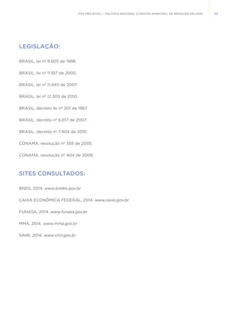 69FGV PROJETOS | POLÍTICA NACIONAL E GESTÃO MUNICIPAL DE RESÍDUOS SÓLIDOS
LEGISLAÇÃO:
BRASIL, lei nº 9.605 de 1998.
BRASIL, lei nº 11.107 de 2005.
BRASIL, lei nº 11.445 de 2007.
BRASIL, lei nº 12.305 de 2010.
BRASIL, decreto lei nº 201 de 1967.
BRASIL, decreto nº 6.017 de 2007.
BRASIL, decreto nº 7.404 de 2010.
CONAMA, resolução nº 358 de 2005.
CONAMA, resolução nº 404 de 2008.
SITES CONSULTADOS:
BNDS, 2014. www.bndes.gov.br
CAIXA ECONÔMICA FEDERAL, 2014. www.caixa.gov.br
FUNASA, 2014. www.funasa.gov.br
MMA, 2014. www.mma.gov.br
SINIR, 2014. www.sinir.gov.br
 