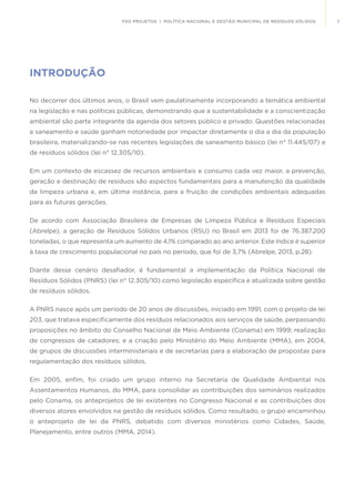 7FGV PROJETOS | POLÍTICA NACIONAL E GESTÃO MUNICIPAL DE RESÍDUOS SÓLIDOS
INTRODUÇÃO
No decorrer dos últimos anos, o Brasil vem paulatinamente incorporando a temática ambiental
na legislação e nas políticas públicas, demonstrando que a sustentabilidade e a conscientização
ambiental são parte integrante da agenda dos setores público e privado. Questões relacionadas
a saneamento e saúde ganham notoriedade por impactar diretamente o dia a dia da população
brasileira, materializando-se nas recentes legislações de saneamento básico (lei n° 11.445/07) e
de resíduos sólidos (lei n° 12.305/10).
Em um contexto de escassez de recursos ambientais e consumo cada vez maior, a prevenção,
geração e destinação de resíduos são aspectos fundamentais para a manutenção da qualidade
da limpeza urbana e, em última instância, para a fruição de condições ambientais adequadas
para as futuras gerações.
De acordo com Associação Brasileira de Empresas de Limpeza Pública e Resíduos Especiais
(Abrelpe), a geração de Resíduos Sólidos Urbanos (RSU) no Brasil em 2013 foi de 76.387.200
toneladas, o que representa um aumento de 4,1% comparado ao ano anterior. Este índice é superior
à taxa de crescimento populacional no país no período, que foi de 3,7% (Abrelpe, 2013, p.28).
Diante desse cenário desafiador, é fundamental a implementação da Política Nacional de
Resíduos Sólidos (PNRS) (lei n° 12.305/10) como legislação específica e atualizada sobre gestão
de resíduos sólidos.
A PNRS nasce após um período de 20 anos de discussões, iniciado em 1991, com o projeto de lei
203, que tratava especificamente dos resíduos relacionados aos serviços de saúde, perpassando
proposições no âmbito do Conselho Nacional de Meio Ambiente (Conama) em 1999; realização
de congressos de catadores; e a criação pelo Ministério do Meio Ambiente (MMA), em 2004,
de grupos de discussões interministeriais e de secretarias para a elaboração de propostas para
regulamentação dos resíduos sólidos.
Em 2005, enfim, foi criado um grupo interno na Secretaria de Qualidade Ambiental nos
Assentamentos Humanos, do MMA, para consolidar as contribuições dos seminários realizados
pelo Conama, os anteprojetos de lei existentes no Congresso Nacional e as contribuições dos
diversos atores envolvidos na gestão de resíduos sólidos. Como resultado, o grupo encaminhou
o anteprojeto de lei da PNRS, debatido com diversos ministérios como Cidades, Saúde,
Planejamento, entre outros (MMA, 2014).
 