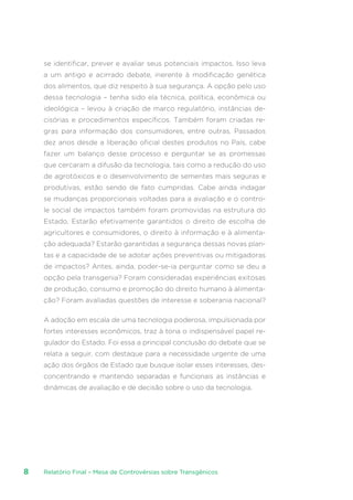 Relatório Final – Mesa de Controvérsias sobre Transgênicos8
se identificar, prever e avaliar seus potenciais impactos. Isso leva
a um antigo e acirrado debate, inerente à modificação genética
dos alimentos, que diz respeito à sua segurança. A opção pelo uso
dessa tecnologia – tenha sido ela técnica, política, econômica ou
ideológica – levou à criação de marco regulatório, instâncias de-
cisórias e procedimentos específicos. Também foram criadas re-
gras para informação dos consumidores, entre outras. Passados
dez anos desde a liberação oficial destes produtos no País, cabe
fazer um balanço desse processo e perguntar se as promessas
que cercaram a difusão da tecnologia, tais como a redução do uso
de agrotóxicos e o desenvolvimento de sementes mais seguras e
produtivas, estão sendo de fato cumpridas. Cabe ainda indagar
se mudanças proporcionais voltadas para a avaliação e o contro-
le social de impactos também foram promovidas na estrutura do
Estado. Estarão efetivamente garantidos o direito de escolha de
agricultores e consumidores, o direito à informação e à alimenta-
ção adequada? Estarão garantidas a segurança dessas novas plan-
tas e a capacidade de se adotar ações preventivas ou mitigadoras
de impactos? Antes, ainda, poder-se-ia perguntar como se deu a
opção pela transgenia? Foram consideradas experiências exitosas
de produção, consumo e promoção do direito humano à alimenta-
ção? Foram avaliadas questões de interesse e soberania nacional?
A adoção em escala de uma tecnologia poderosa, impulsionada por
fortes interesses econômicos, traz à tona o indispensável papel re-
gulador do Estado. Foi essa a principal conclusão do debate que se
relata a seguir, com destaque para a necessidade urgente de uma
ação dos órgãos de Estado que busque isolar esses interesses, des-
concentrando e mantendo separadas e funcionais as instâncias e
dinâmicas de avaliação e de decisão sobre o uso da tecnologia.
 