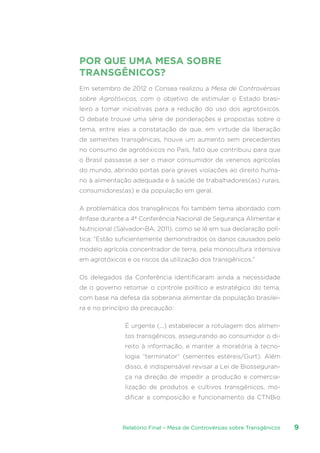 Relatório Final – Mesa de Controvérsias sobre Transgênicos 9
POR QUE UMA MESA SOBRE
TRANSGÊNICOS?
Em setembro de 2012 o Consea realizou a Mesa de Controvérsias
sobre Agrotóxicos, com o objetivo de estimular o Estado brasi-
leiro a tomar iniciativas para a redução do uso dos agrotóxicos.
O debate trouxe uma série de ponderações e propostas sobre o
tema, entre elas a constatação de que, em virtude da liberação
de sementes transgênicas, houve um aumento sem precedentes
no consumo de agrotóxicos no País, fato que contribuiu para que
o Brasil passasse a ser o maior consumidor de venenos agrícolas
do mundo, abrindo portas para graves violações ao direito huma-
no à alimentação adequada e à saúde de trabalhadores(as) rurais,
consumidores(as) e da população em geral.
A problemática dos transgênicos foi também tema abordado com
ênfase durante a 4ª Conferência Nacional de Segurança Alimentar e
Nutricional (Salvador-BA, 2011), como se lê em sua declaração polí-
tica: “Estão suficientemente demonstrados os danos causados pelo
modelo agrícola concentrador de terra, pela monocultura intensiva
em agrotóxicos e os riscos da utilização dos transgênicos.”
Os delegados da Conferência identificaram ainda a necessidade
de o governo retomar o controle político e estratégico do tema,
com base na defesa da soberania alimentar da população brasilei-
ra e no princípio da precaução:
É urgente (...) estabelecer a rotulagem dos alimen-
tos transgênicos, assegurando ao consumidor o di-
reito à informação, e manter a moratória à tecno-
logia “terminator” (sementes estéreis/Gurt). Além
disso, é indispensável revisar a Lei de Biosseguran-
ça na direção de impedir a produção e comercia-
lização de produtos e cultivos transgênicos, mo-
dificar a composição e funcionamento da CTNBio
 