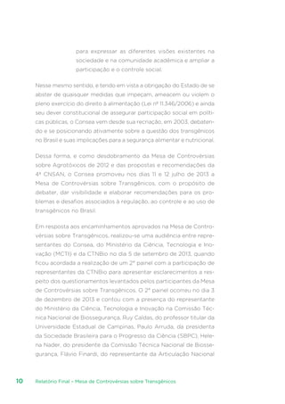 Relatório Final – Mesa de Controvérsias sobre Transgênicos10
para expressar as diferentes visões existentes na
sociedade e na comunidade acadêmica e ampliar a
participação e o controle social.
Nesse mesmo sentido, e tendo em vista a obrigação do Estado de se
abster de quaisquer medidas que impeçam, ameacem ou violem o
pleno exercício do direito à alimentação (Lei nº 11.346/2006) e ainda
seu dever constitucional de assegurar participação social em políti-
cas públicas, o Consea vem desde sua recriação, em 2003, debaten-
do e se posicionando ativamente sobre a questão dos transgênicos
no Brasil e suas implicações para a segurança alimentar e nutricional.
Dessa forma, e como desdobramento da Mesa de Controvérsias
sobre Agrotóxicos de 2012 e das propostas e recomendações da
4ª CNSAN, o Consea promoveu nos dias 11 e 12 julho de 2013 a
Mesa de Controvérsias sobre Transgênicos, com o propósito de
debater, dar visibilidade e elaborar recomendações para os pro-
blemas e desafios associados à regulação, ao controle e ao uso de
transgênicos no Brasil.
Em resposta aos encaminhamentos aprovados na Mesa de Contro-
vérsias sobre Transgênicos, realizou-se uma audiência entre repre-
sentantes do Consea, do Ministério da Ciência, Tecnologia e Ino-
vação (MCTI) e da CTNBio no dia 5 de setembro de 2013, quando
ficou acordada a realização de um 2° painel com a participação de
representantes da CTNBio para apresentar esclarecimentos a res-
peito dos questionamentos levantados pelos participantes da Mesa
de Controvérsias sobre Transgênicos. O 2° painel ocorreu no dia 3
de dezembro de 2013 e contou com a presença do representante
do Ministério da Ciência, Tecnologia e Inovação na Comissão Téc-
nica Nacional de Biossegurança, Ruy Caldas, do professor titular da
Universidade Estadual de Campinas, Paulo Arruda, da presidenta
da Sociedade Brasileira para o Progresso da Ciência (SBPC), Hele-
na Nader, do presidente da Comissão Técnica Nacional de Biosse-
gurança, Flávio Finardi, do representante da Articulação Nacional
 