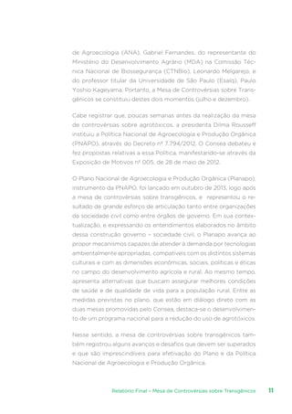 Relatório Final – Mesa de Controvérsias sobre Transgênicos 11
de Agroecologia (ANA), Gabriel Fernandes, do representante do
Ministério do Desenvolvimento Agrário (MDA) na Comissão Téc-
nica Nacional de Biossegurança (CTNBio), Leonardo Melgarejo, e
do professor titular da Universidade de São Paulo (Esalq), Paulo
Yoshio Kageyama. Portanto, a Mesa de Controvérsias sobre Trans-
gênicos se constituiu destes dois momentos (julho e dezembro).
Cabe registrar que, poucas semanas antes da realização da mesa
de controvérsias sobre agrotóxicos, a presidenta Dilma Rousseff
instituiu a Política Nacional de Agroecologia e Produção Orgânica
(PNAPO), através do Decreto nº 7.794/2012. O Consea debateu e
fez propostas relativas a essa Política, manifestando-se através da
Exposição de Motivos nº 005, de 28 de maio de 2012.
O Plano Nacional de Agroecologia e Produção Orgânica (Planapo),
instrumento da PNAPO, foi lançado em outubro de 2013, logo após
a mesa de controvérsias sobre transgênicos, e representou o re-
sultado de grande esforço de articulação tanto entre organizações
da sociedade civil como entre órgãos de governo. Em sua contex-
tualização, e expressando os entendimentos elaborados no âmbito
dessa construção governo – sociedade civil, o Planapo avança ao
propor mecanismos capazes de atender à demanda por tecnologias
ambientalmente apropriadas, compatíveis com os distintos sistemas
culturais e com as dimensões econômicas, sociais, políticas e éticas
no campo do desenvolvimento agrícola e rural. Ao mesmo tempo,
apresenta alternativas que buscam assegurar melhores condições
de saúde e de qualidade de vida para a população rural. Entre as
medidas previstas no plano, que estão em diálogo direto com as
duas mesas promovidas pelo Consea, destaca-se o desenvolvimen-
to de um programa nacional para a redução do uso de agrotóxicos.
Nesse sentido, a mesa de controvérsias sobre transgênicos tam-
bém registrou alguns avanços e desafios que devem ser superados
e que são imprescindíveis para efetivação do Plano e da Política
Nacional de Agroecologia e Produção Orgânica.
 